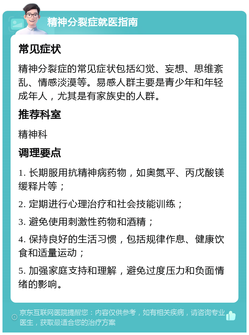 精神分裂症就医指南 常见症状 精神分裂症的常见症状包括幻觉、妄想、思维紊乱、情感淡漠等。易感人群主要是青少年和年轻成年人，尤其是有家族史的人群。 推荐科室 精神科 调理要点 1. 长期服用抗精神病药物，如奥氮平、丙戊酸镁缓释片等； 2. 定期进行心理治疗和社会技能训练； 3. 避免使用刺激性药物和酒精； 4. 保持良好的生活习惯，包括规律作息、健康饮食和适量运动； 5. 加强家庭支持和理解，避免过度压力和负面情绪的影响。