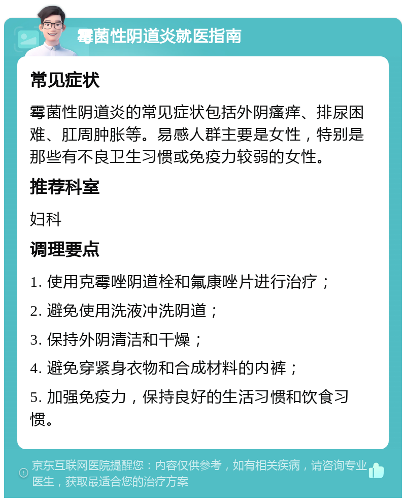 霉菌性阴道炎就医指南 常见症状 霉菌性阴道炎的常见症状包括外阴瘙痒、排尿困难、肛周肿胀等。易感人群主要是女性，特别是那些有不良卫生习惯或免疫力较弱的女性。 推荐科室 妇科 调理要点 1. 使用克霉唑阴道栓和氟康唑片进行治疗； 2. 避免使用洗液冲洗阴道； 3. 保持外阴清洁和干燥； 4. 避免穿紧身衣物和合成材料的内裤； 5. 加强免疫力，保持良好的生活习惯和饮食习惯。