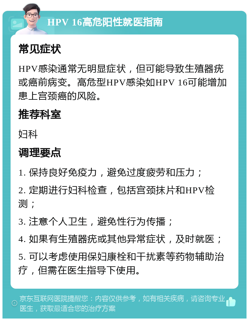 HPV 16高危阳性就医指南 常见症状 HPV感染通常无明显症状，但可能导致生殖器疣或癌前病变。高危型HPV感染如HPV 16可能增加患上宫颈癌的风险。 推荐科室 妇科 调理要点 1. 保持良好免疫力，避免过度疲劳和压力； 2. 定期进行妇科检查，包括宫颈抹片和HPV检测； 3. 注意个人卫生，避免性行为传播； 4. 如果有生殖器疣或其他异常症状，及时就医； 5. 可以考虑使用保妇康栓和干扰素等药物辅助治疗，但需在医生指导下使用。