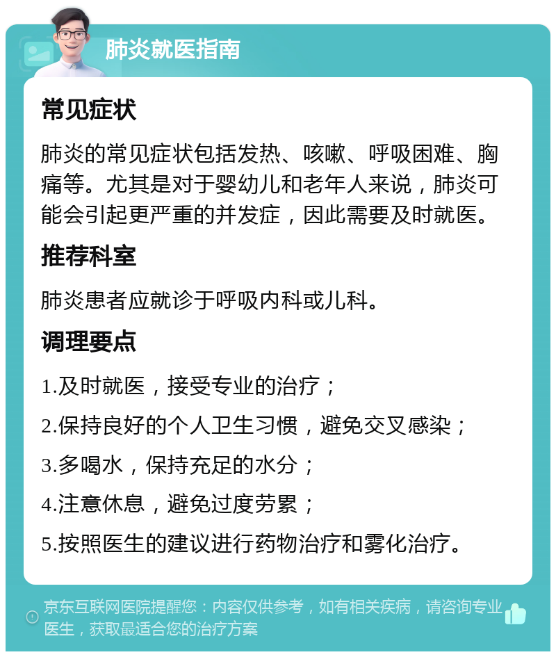 肺炎就医指南 常见症状 肺炎的常见症状包括发热、咳嗽、呼吸困难、胸痛等。尤其是对于婴幼儿和老年人来说，肺炎可能会引起更严重的并发症，因此需要及时就医。 推荐科室 肺炎患者应就诊于呼吸内科或儿科。 调理要点 1.及时就医，接受专业的治疗； 2.保持良好的个人卫生习惯，避免交叉感染； 3.多喝水，保持充足的水分； 4.注意休息，避免过度劳累； 5.按照医生的建议进行药物治疗和雾化治疗。