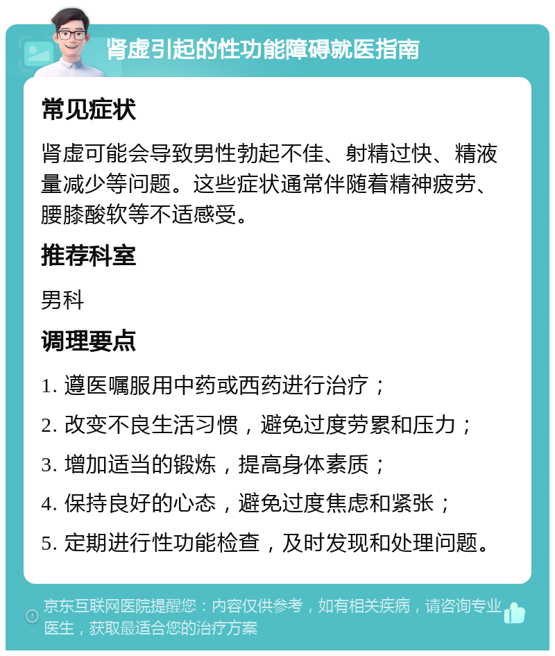 肾虚引起的性功能障碍就医指南 常见症状 肾虚可能会导致男性勃起不佳、射精过快、精液量减少等问题。这些症状通常伴随着精神疲劳、腰膝酸软等不适感受。 推荐科室 男科 调理要点 1. 遵医嘱服用中药或西药进行治疗； 2. 改变不良生活习惯，避免过度劳累和压力； 3. 增加适当的锻炼，提高身体素质； 4. 保持良好的心态，避免过度焦虑和紧张； 5. 定期进行性功能检查，及时发现和处理问题。