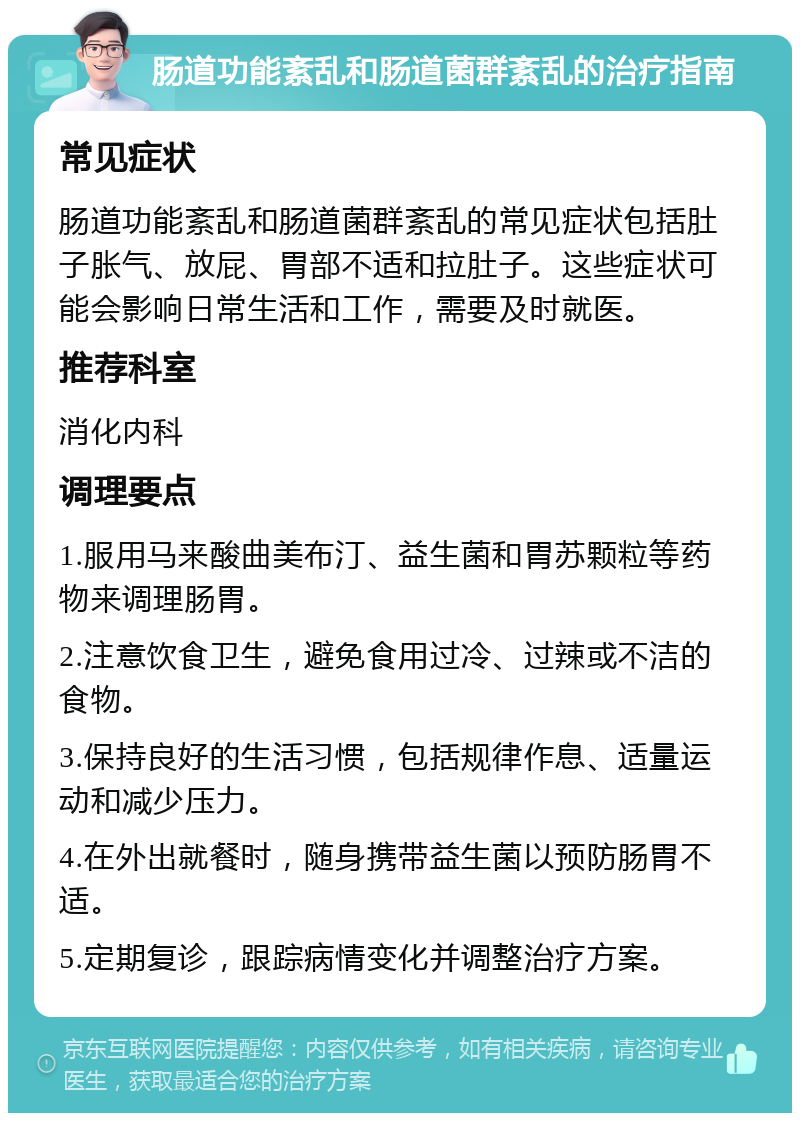 肠道功能紊乱和肠道菌群紊乱的治疗指南 常见症状 肠道功能紊乱和肠道菌群紊乱的常见症状包括肚子胀气、放屁、胃部不适和拉肚子。这些症状可能会影响日常生活和工作，需要及时就医。 推荐科室 消化内科 调理要点 1.服用马来酸曲美布汀、益生菌和胃苏颗粒等药物来调理肠胃。 2.注意饮食卫生，避免食用过冷、过辣或不洁的食物。 3.保持良好的生活习惯，包括规律作息、适量运动和减少压力。 4.在外出就餐时，随身携带益生菌以预防肠胃不适。 5.定期复诊，跟踪病情变化并调整治疗方案。