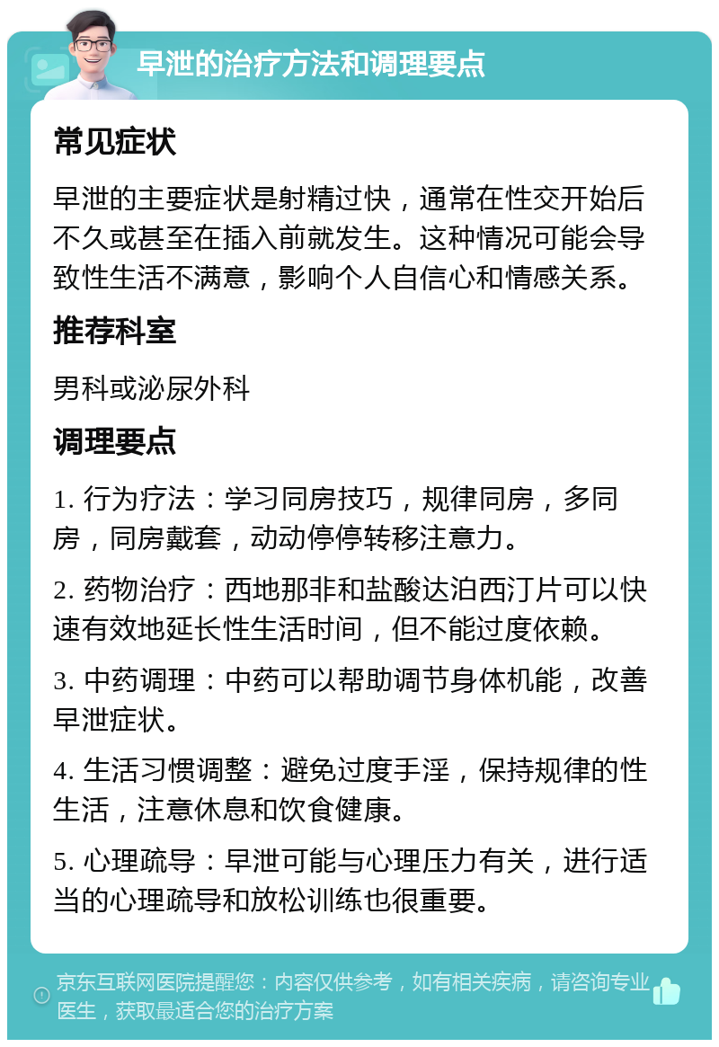 早泄的治疗方法和调理要点 常见症状 早泄的主要症状是射精过快，通常在性交开始后不久或甚至在插入前就发生。这种情况可能会导致性生活不满意，影响个人自信心和情感关系。 推荐科室 男科或泌尿外科 调理要点 1. 行为疗法：学习同房技巧，规律同房，多同房，同房戴套，动动停停转移注意力。 2. 药物治疗：西地那非和盐酸达泊西汀片可以快速有效地延长性生活时间，但不能过度依赖。 3. 中药调理：中药可以帮助调节身体机能，改善早泄症状。 4. 生活习惯调整：避免过度手淫，保持规律的性生活，注意休息和饮食健康。 5. 心理疏导：早泄可能与心理压力有关，进行适当的心理疏导和放松训练也很重要。