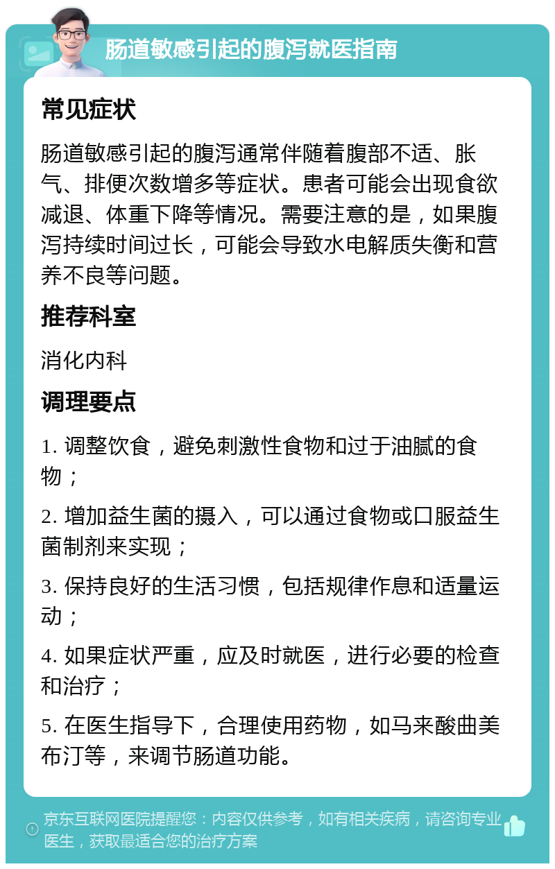 肠道敏感引起的腹泻就医指南 常见症状 肠道敏感引起的腹泻通常伴随着腹部不适、胀气、排便次数增多等症状。患者可能会出现食欲减退、体重下降等情况。需要注意的是，如果腹泻持续时间过长，可能会导致水电解质失衡和营养不良等问题。 推荐科室 消化内科 调理要点 1. 调整饮食，避免刺激性食物和过于油腻的食物； 2. 增加益生菌的摄入，可以通过食物或口服益生菌制剂来实现； 3. 保持良好的生活习惯，包括规律作息和适量运动； 4. 如果症状严重，应及时就医，进行必要的检查和治疗； 5. 在医生指导下，合理使用药物，如马来酸曲美布汀等，来调节肠道功能。