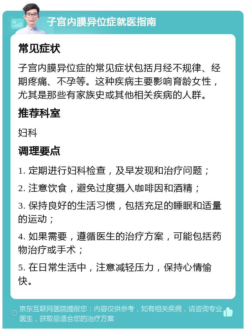 子宫内膜异位症就医指南 常见症状 子宫内膜异位症的常见症状包括月经不规律、经期疼痛、不孕等。这种疾病主要影响育龄女性，尤其是那些有家族史或其他相关疾病的人群。 推荐科室 妇科 调理要点 1. 定期进行妇科检查，及早发现和治疗问题； 2. 注意饮食，避免过度摄入咖啡因和酒精； 3. 保持良好的生活习惯，包括充足的睡眠和适量的运动； 4. 如果需要，遵循医生的治疗方案，可能包括药物治疗或手术； 5. 在日常生活中，注意减轻压力，保持心情愉快。