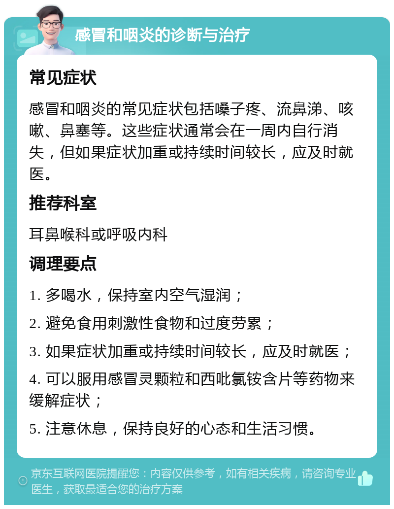 感冒和咽炎的诊断与治疗 常见症状 感冒和咽炎的常见症状包括嗓子疼、流鼻涕、咳嗽、鼻塞等。这些症状通常会在一周内自行消失，但如果症状加重或持续时间较长，应及时就医。 推荐科室 耳鼻喉科或呼吸内科 调理要点 1. 多喝水，保持室内空气湿润； 2. 避免食用刺激性食物和过度劳累； 3. 如果症状加重或持续时间较长，应及时就医； 4. 可以服用感冒灵颗粒和西吡氯铵含片等药物来缓解症状； 5. 注意休息，保持良好的心态和生活习惯。