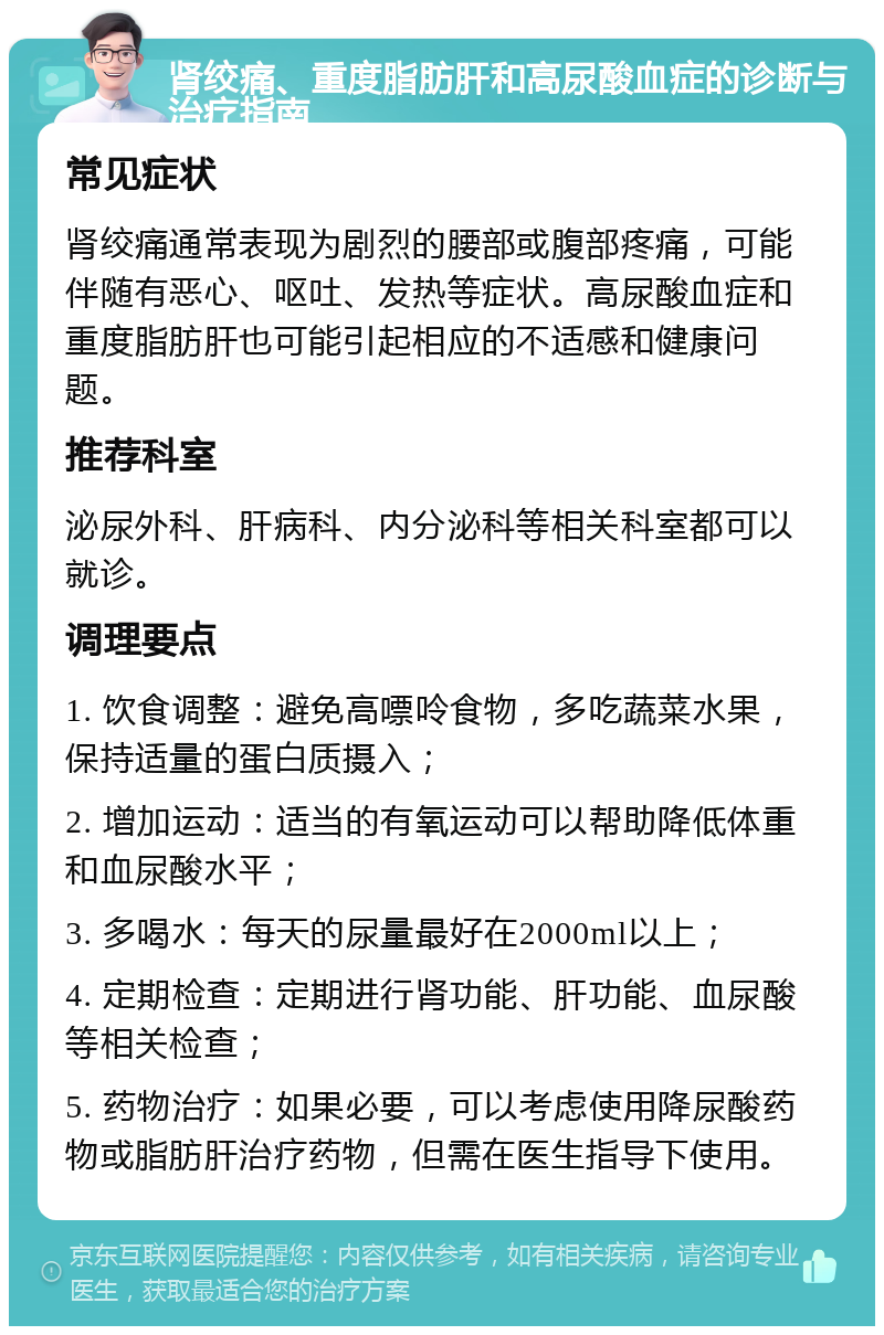 肾绞痛、重度脂肪肝和高尿酸血症的诊断与治疗指南 常见症状 肾绞痛通常表现为剧烈的腰部或腹部疼痛，可能伴随有恶心、呕吐、发热等症状。高尿酸血症和重度脂肪肝也可能引起相应的不适感和健康问题。 推荐科室 泌尿外科、肝病科、内分泌科等相关科室都可以就诊。 调理要点 1. 饮食调整：避免高嘌呤食物，多吃蔬菜水果，保持适量的蛋白质摄入； 2. 增加运动：适当的有氧运动可以帮助降低体重和血尿酸水平； 3. 多喝水：每天的尿量最好在2000ml以上； 4. 定期检查：定期进行肾功能、肝功能、血尿酸等相关检查； 5. 药物治疗：如果必要，可以考虑使用降尿酸药物或脂肪肝治疗药物，但需在医生指导下使用。