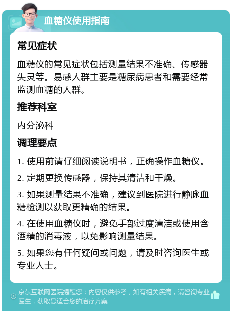 血糖仪使用指南 常见症状 血糖仪的常见症状包括测量结果不准确、传感器失灵等。易感人群主要是糖尿病患者和需要经常监测血糖的人群。 推荐科室 内分泌科 调理要点 1. 使用前请仔细阅读说明书，正确操作血糖仪。 2. 定期更换传感器，保持其清洁和干燥。 3. 如果测量结果不准确，建议到医院进行静脉血糖检测以获取更精确的结果。 4. 在使用血糖仪时，避免手部过度清洁或使用含酒精的消毒液，以免影响测量结果。 5. 如果您有任何疑问或问题，请及时咨询医生或专业人士。