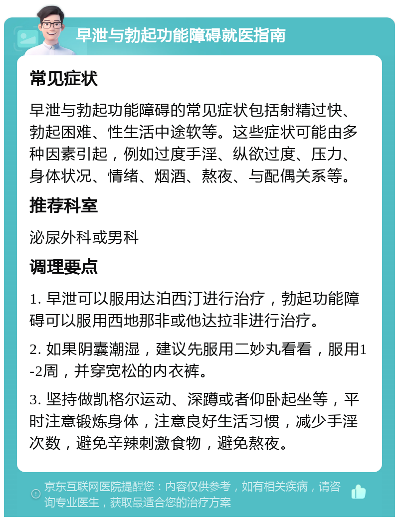 早泄与勃起功能障碍就医指南 常见症状 早泄与勃起功能障碍的常见症状包括射精过快、勃起困难、性生活中途软等。这些症状可能由多种因素引起，例如过度手淫、纵欲过度、压力、身体状况、情绪、烟酒、熬夜、与配偶关系等。 推荐科室 泌尿外科或男科 调理要点 1. 早泄可以服用达泊西汀进行治疗，勃起功能障碍可以服用西地那非或他达拉非进行治疗。 2. 如果阴囊潮湿，建议先服用二妙丸看看，服用1-2周，并穿宽松的内衣裤。 3. 坚持做凯格尔运动、深蹲或者仰卧起坐等，平时注意锻炼身体，注意良好生活习惯，减少手淫次数，避免辛辣刺激食物，避免熬夜。