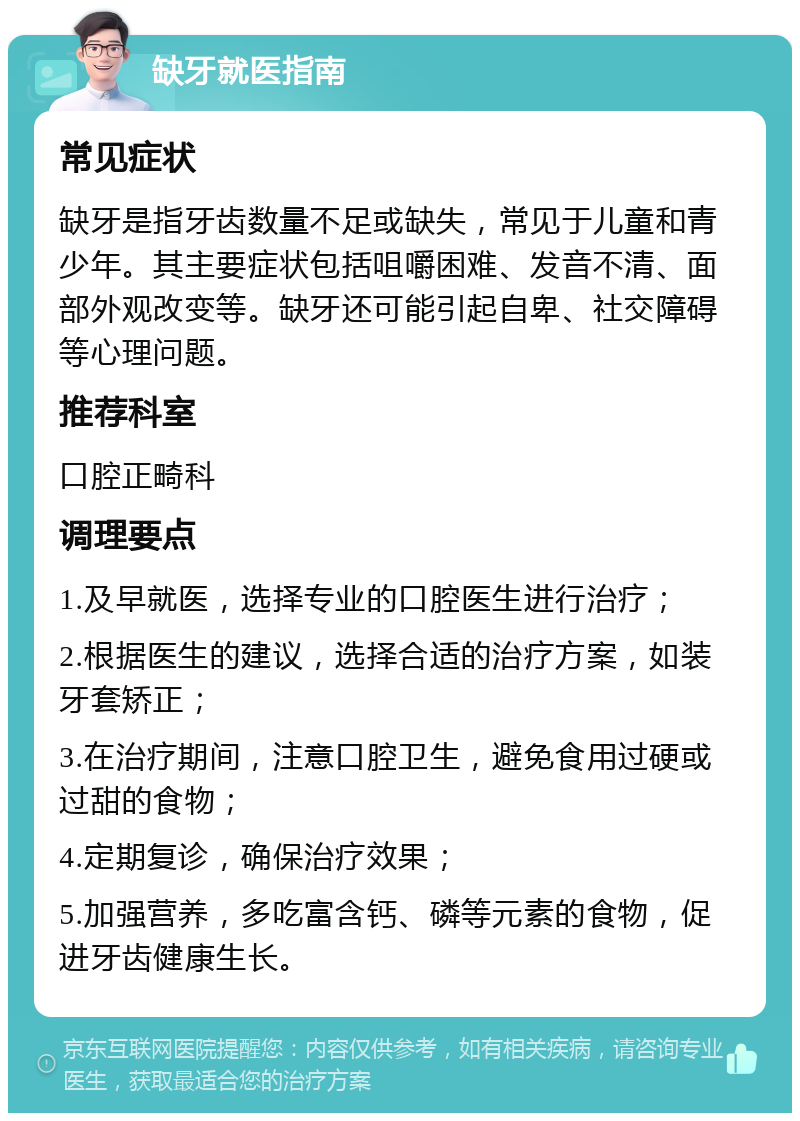 缺牙就医指南 常见症状 缺牙是指牙齿数量不足或缺失，常见于儿童和青少年。其主要症状包括咀嚼困难、发音不清、面部外观改变等。缺牙还可能引起自卑、社交障碍等心理问题。 推荐科室 口腔正畸科 调理要点 1.及早就医，选择专业的口腔医生进行治疗； 2.根据医生的建议，选择合适的治疗方案，如装牙套矫正； 3.在治疗期间，注意口腔卫生，避免食用过硬或过甜的食物； 4.定期复诊，确保治疗效果； 5.加强营养，多吃富含钙、磷等元素的食物，促进牙齿健康生长。