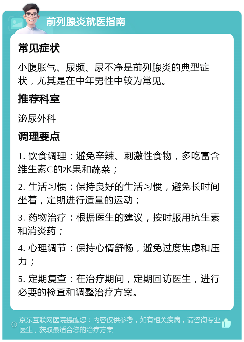 前列腺炎就医指南 常见症状 小腹胀气、尿频、尿不净是前列腺炎的典型症状，尤其是在中年男性中较为常见。 推荐科室 泌尿外科 调理要点 1. 饮食调理：避免辛辣、刺激性食物，多吃富含维生素C的水果和蔬菜； 2. 生活习惯：保持良好的生活习惯，避免长时间坐着，定期进行适量的运动； 3. 药物治疗：根据医生的建议，按时服用抗生素和消炎药； 4. 心理调节：保持心情舒畅，避免过度焦虑和压力； 5. 定期复查：在治疗期间，定期回访医生，进行必要的检查和调整治疗方案。