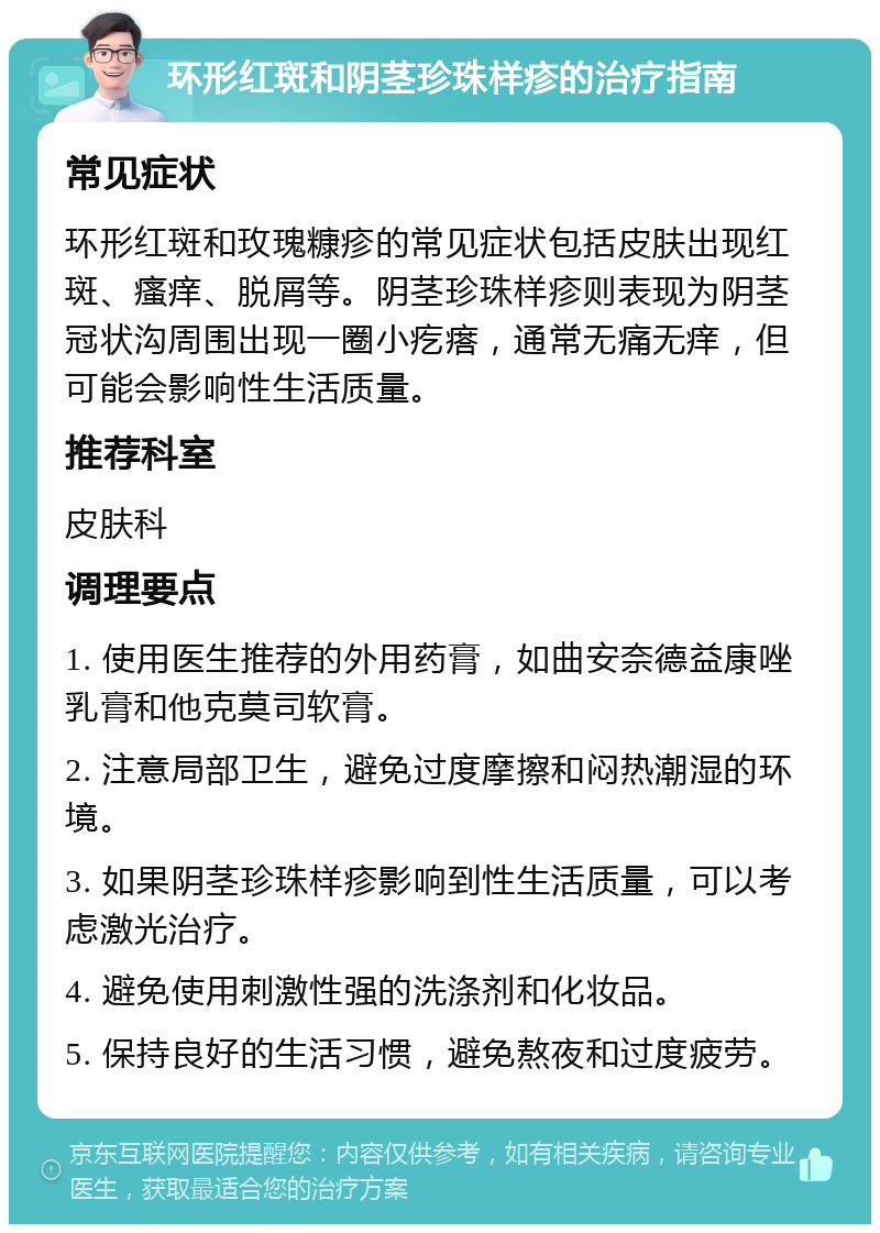 环形红斑和阴茎珍珠样疹的治疗指南 常见症状 环形红斑和玫瑰糠疹的常见症状包括皮肤出现红斑、瘙痒、脱屑等。阴茎珍珠样疹则表现为阴茎冠状沟周围出现一圈小疙瘩，通常无痛无痒，但可能会影响性生活质量。 推荐科室 皮肤科 调理要点 1. 使用医生推荐的外用药膏，如曲安奈德益康唑乳膏和他克莫司软膏。 2. 注意局部卫生，避免过度摩擦和闷热潮湿的环境。 3. 如果阴茎珍珠样疹影响到性生活质量，可以考虑激光治疗。 4. 避免使用刺激性强的洗涤剂和化妆品。 5. 保持良好的生活习惯，避免熬夜和过度疲劳。