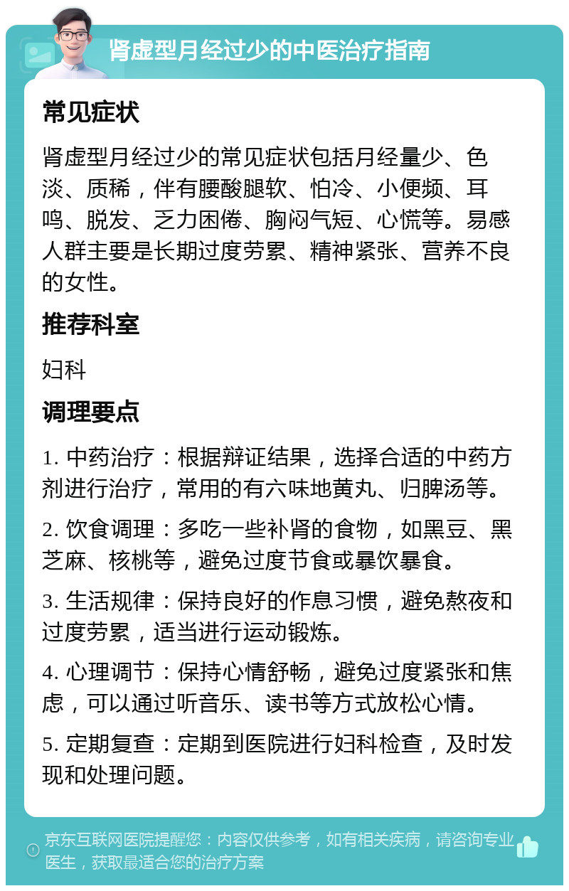 肾虚型月经过少的中医治疗指南 常见症状 肾虚型月经过少的常见症状包括月经量少、色淡、质稀，伴有腰酸腿软、怕冷、小便频、耳鸣、脱发、乏力困倦、胸闷气短、心慌等。易感人群主要是长期过度劳累、精神紧张、营养不良的女性。 推荐科室 妇科 调理要点 1. 中药治疗：根据辩证结果，选择合适的中药方剂进行治疗，常用的有六味地黄丸、归脾汤等。 2. 饮食调理：多吃一些补肾的食物，如黑豆、黑芝麻、核桃等，避免过度节食或暴饮暴食。 3. 生活规律：保持良好的作息习惯，避免熬夜和过度劳累，适当进行运动锻炼。 4. 心理调节：保持心情舒畅，避免过度紧张和焦虑，可以通过听音乐、读书等方式放松心情。 5. 定期复查：定期到医院进行妇科检查，及时发现和处理问题。