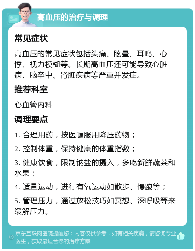 高血压的治疗与调理 常见症状 高血压的常见症状包括头痛、眩晕、耳鸣、心悸、视力模糊等。长期高血压还可能导致心脏病、脑卒中、肾脏疾病等严重并发症。 推荐科室 心血管内科 调理要点 1. 合理用药，按医嘱服用降压药物； 2. 控制体重，保持健康的体重指数； 3. 健康饮食，限制钠盐的摄入，多吃新鲜蔬菜和水果； 4. 适量运动，进行有氧运动如散步、慢跑等； 5. 管理压力，通过放松技巧如冥想、深呼吸等来缓解压力。