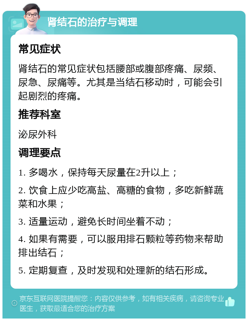 肾结石的治疗与调理 常见症状 肾结石的常见症状包括腰部或腹部疼痛、尿频、尿急、尿痛等。尤其是当结石移动时，可能会引起剧烈的疼痛。 推荐科室 泌尿外科 调理要点 1. 多喝水，保持每天尿量在2升以上； 2. 饮食上应少吃高盐、高糖的食物，多吃新鲜蔬菜和水果； 3. 适量运动，避免长时间坐着不动； 4. 如果有需要，可以服用排石颗粒等药物来帮助排出结石； 5. 定期复查，及时发现和处理新的结石形成。