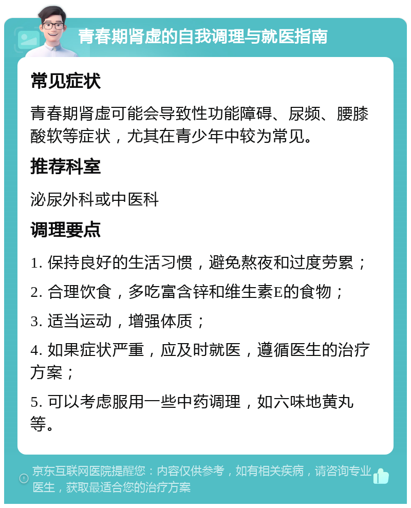 青春期肾虚的自我调理与就医指南 常见症状 青春期肾虚可能会导致性功能障碍、尿频、腰膝酸软等症状，尤其在青少年中较为常见。 推荐科室 泌尿外科或中医科 调理要点 1. 保持良好的生活习惯，避免熬夜和过度劳累； 2. 合理饮食，多吃富含锌和维生素E的食物； 3. 适当运动，增强体质； 4. 如果症状严重，应及时就医，遵循医生的治疗方案； 5. 可以考虑服用一些中药调理，如六味地黄丸等。