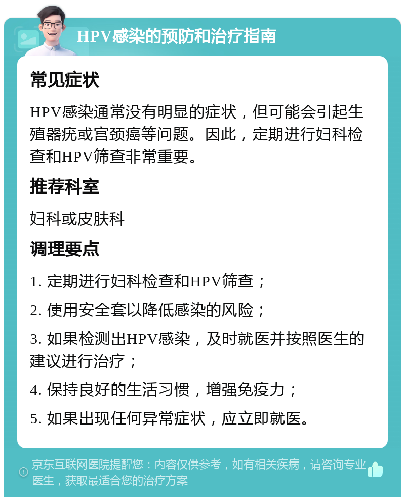 HPV感染的预防和治疗指南 常见症状 HPV感染通常没有明显的症状，但可能会引起生殖器疣或宫颈癌等问题。因此，定期进行妇科检查和HPV筛查非常重要。 推荐科室 妇科或皮肤科 调理要点 1. 定期进行妇科检查和HPV筛查； 2. 使用安全套以降低感染的风险； 3. 如果检测出HPV感染，及时就医并按照医生的建议进行治疗； 4. 保持良好的生活习惯，增强免疫力； 5. 如果出现任何异常症状，应立即就医。