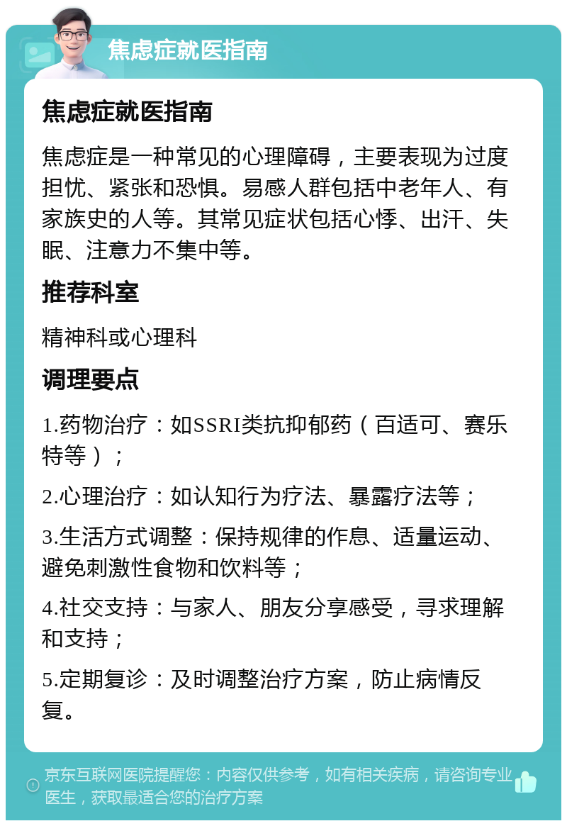 焦虑症就医指南 焦虑症就医指南 焦虑症是一种常见的心理障碍，主要表现为过度担忧、紧张和恐惧。易感人群包括中老年人、有家族史的人等。其常见症状包括心悸、出汗、失眠、注意力不集中等。 推荐科室 精神科或心理科 调理要点 1.药物治疗：如SSRI类抗抑郁药（百适可、赛乐特等）； 2.心理治疗：如认知行为疗法、暴露疗法等； 3.生活方式调整：保持规律的作息、适量运动、避免刺激性食物和饮料等； 4.社交支持：与家人、朋友分享感受，寻求理解和支持； 5.定期复诊：及时调整治疗方案，防止病情反复。