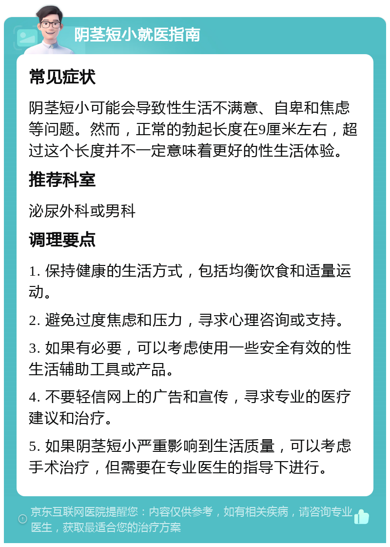 阴茎短小就医指南 常见症状 阴茎短小可能会导致性生活不满意、自卑和焦虑等问题。然而，正常的勃起长度在9厘米左右，超过这个长度并不一定意味着更好的性生活体验。 推荐科室 泌尿外科或男科 调理要点 1. 保持健康的生活方式，包括均衡饮食和适量运动。 2. 避免过度焦虑和压力，寻求心理咨询或支持。 3. 如果有必要，可以考虑使用一些安全有效的性生活辅助工具或产品。 4. 不要轻信网上的广告和宣传，寻求专业的医疗建议和治疗。 5. 如果阴茎短小严重影响到生活质量，可以考虑手术治疗，但需要在专业医生的指导下进行。