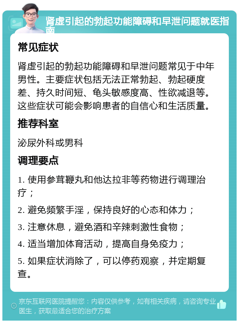 肾虚引起的勃起功能障碍和早泄问题就医指南 常见症状 肾虚引起的勃起功能障碍和早泄问题常见于中年男性。主要症状包括无法正常勃起、勃起硬度差、持久时间短、龟头敏感度高、性欲减退等。这些症状可能会影响患者的自信心和生活质量。 推荐科室 泌尿外科或男科 调理要点 1. 使用参茸鞭丸和他达拉非等药物进行调理治疗； 2. 避免频繁手淫，保持良好的心态和体力； 3. 注意休息，避免酒和辛辣刺激性食物； 4. 适当增加体育活动，提高自身免疫力； 5. 如果症状消除了，可以停药观察，并定期复查。