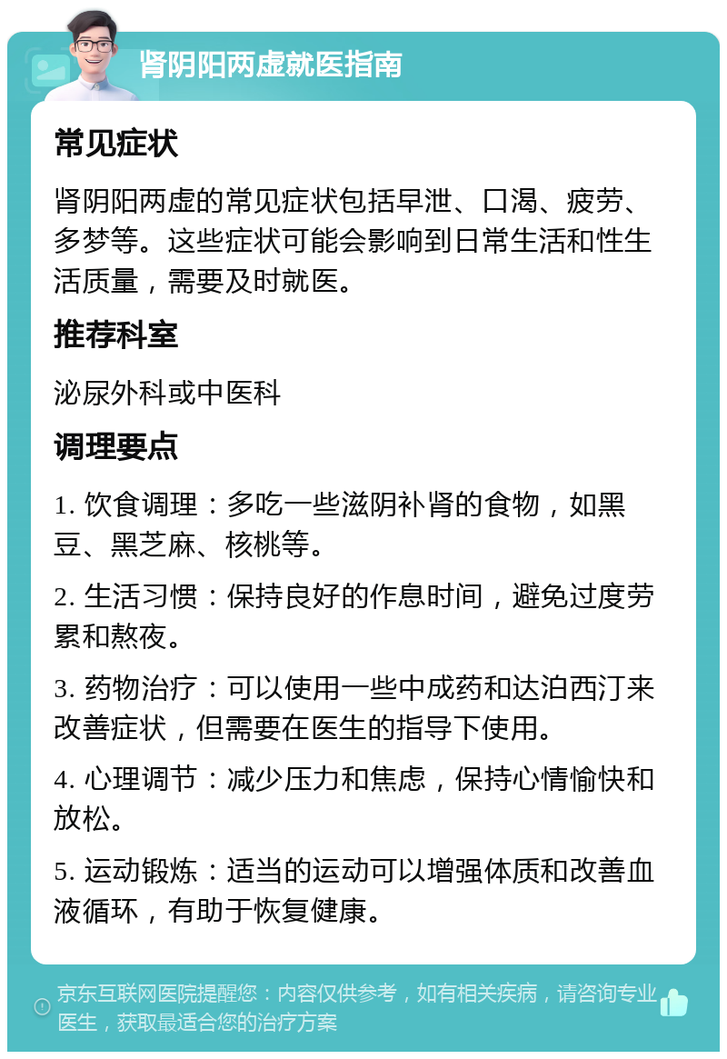 肾阴阳两虚就医指南 常见症状 肾阴阳两虚的常见症状包括早泄、口渴、疲劳、多梦等。这些症状可能会影响到日常生活和性生活质量，需要及时就医。 推荐科室 泌尿外科或中医科 调理要点 1. 饮食调理：多吃一些滋阴补肾的食物，如黑豆、黑芝麻、核桃等。 2. 生活习惯：保持良好的作息时间，避免过度劳累和熬夜。 3. 药物治疗：可以使用一些中成药和达泊西汀来改善症状，但需要在医生的指导下使用。 4. 心理调节：减少压力和焦虑，保持心情愉快和放松。 5. 运动锻炼：适当的运动可以增强体质和改善血液循环，有助于恢复健康。