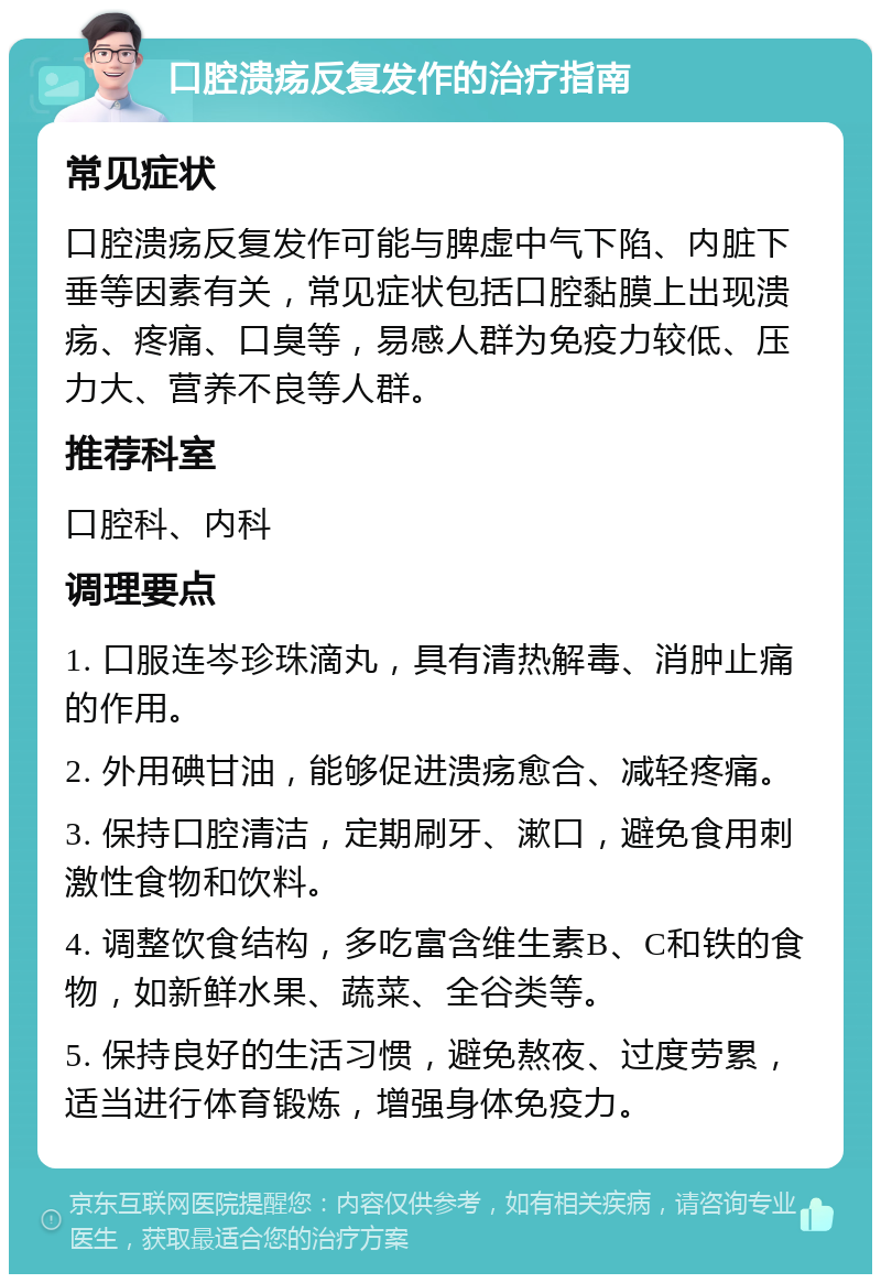 口腔溃疡反复发作的治疗指南 常见症状 口腔溃疡反复发作可能与脾虚中气下陷、内脏下垂等因素有关，常见症状包括口腔黏膜上出现溃疡、疼痛、口臭等，易感人群为免疫力较低、压力大、营养不良等人群。 推荐科室 口腔科、内科 调理要点 1. 口服连岑珍珠滴丸，具有清热解毒、消肿止痛的作用。 2. 外用碘甘油，能够促进溃疡愈合、减轻疼痛。 3. 保持口腔清洁，定期刷牙、漱口，避免食用刺激性食物和饮料。 4. 调整饮食结构，多吃富含维生素B、C和铁的食物，如新鲜水果、蔬菜、全谷类等。 5. 保持良好的生活习惯，避免熬夜、过度劳累，适当进行体育锻炼，增强身体免疫力。