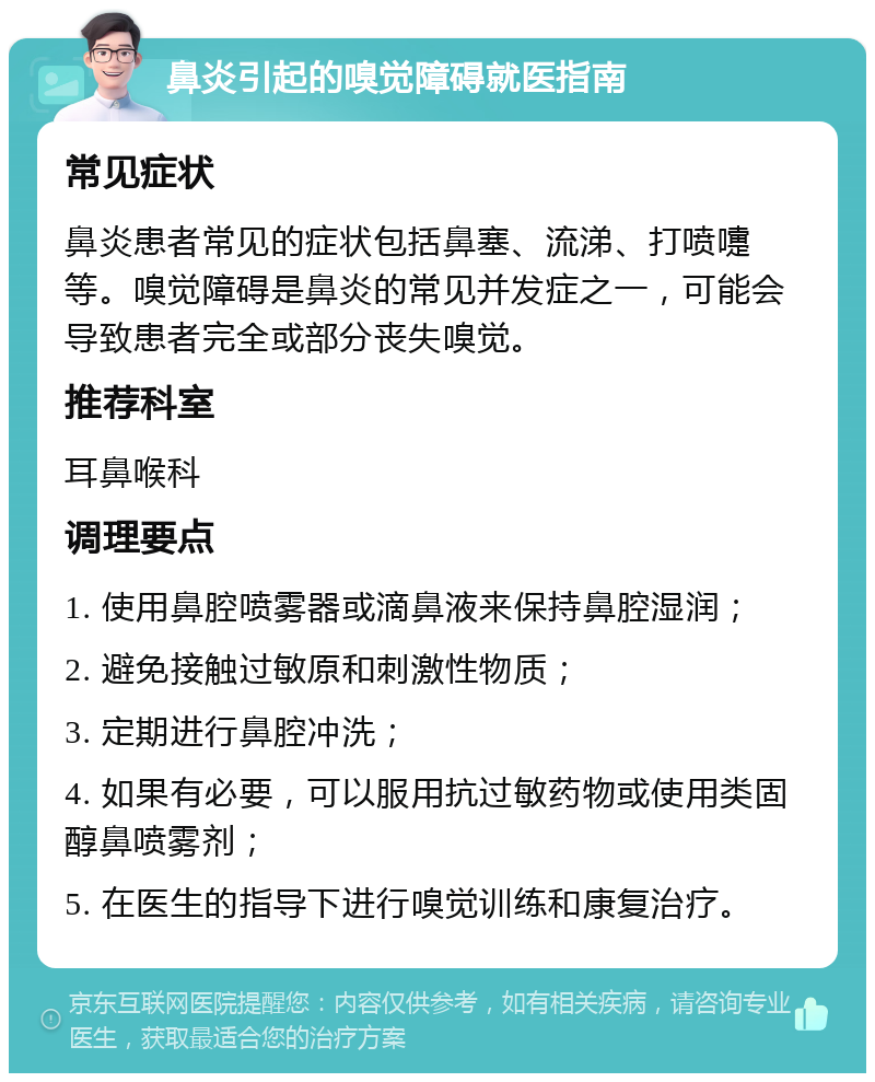 鼻炎引起的嗅觉障碍就医指南 常见症状 鼻炎患者常见的症状包括鼻塞、流涕、打喷嚏等。嗅觉障碍是鼻炎的常见并发症之一，可能会导致患者完全或部分丧失嗅觉。 推荐科室 耳鼻喉科 调理要点 1. 使用鼻腔喷雾器或滴鼻液来保持鼻腔湿润； 2. 避免接触过敏原和刺激性物质； 3. 定期进行鼻腔冲洗； 4. 如果有必要，可以服用抗过敏药物或使用类固醇鼻喷雾剂； 5. 在医生的指导下进行嗅觉训练和康复治疗。