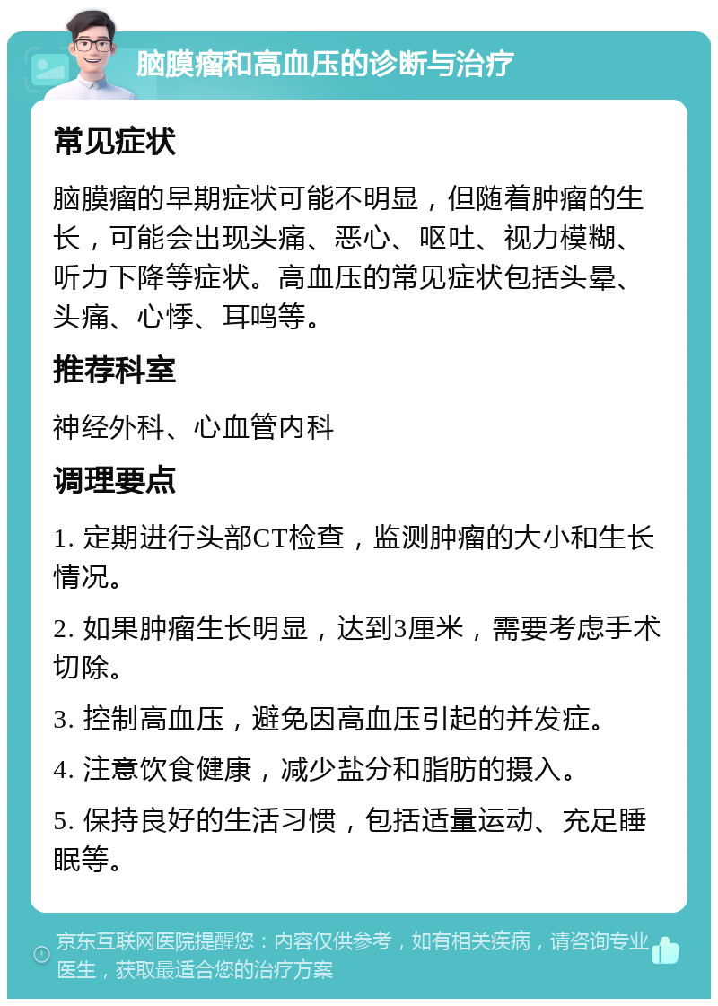 脑膜瘤和高血压的诊断与治疗 常见症状 脑膜瘤的早期症状可能不明显，但随着肿瘤的生长，可能会出现头痛、恶心、呕吐、视力模糊、听力下降等症状。高血压的常见症状包括头晕、头痛、心悸、耳鸣等。 推荐科室 神经外科、心血管内科 调理要点 1. 定期进行头部CT检查，监测肿瘤的大小和生长情况。 2. 如果肿瘤生长明显，达到3厘米，需要考虑手术切除。 3. 控制高血压，避免因高血压引起的并发症。 4. 注意饮食健康，减少盐分和脂肪的摄入。 5. 保持良好的生活习惯，包括适量运动、充足睡眠等。