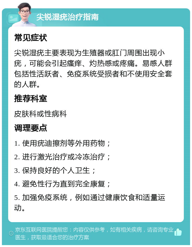 尖锐湿疣治疗指南 常见症状 尖锐湿疣主要表现为生殖器或肛门周围出现小疣，可能会引起瘙痒、灼热感或疼痛。易感人群包括性活跃者、免疫系统受损者和不使用安全套的人群。 推荐科室 皮肤科或性病科 调理要点 1. 使用疣迪擦剂等外用药物； 2. 进行激光治疗或冷冻治疗； 3. 保持良好的个人卫生； 4. 避免性行为直到完全康复； 5. 加强免疫系统，例如通过健康饮食和适量运动。