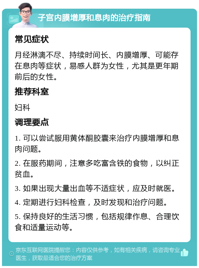 子宫内膜增厚和息肉的治疗指南 常见症状 月经淋漓不尽、持续时间长、内膜增厚、可能存在息肉等症状，易感人群为女性，尤其是更年期前后的女性。 推荐科室 妇科 调理要点 1. 可以尝试服用黄体酮胶囊来治疗内膜增厚和息肉问题。 2. 在服药期间，注意多吃富含铁的食物，以纠正贫血。 3. 如果出现大量出血等不适症状，应及时就医。 4. 定期进行妇科检查，及时发现和治疗问题。 5. 保持良好的生活习惯，包括规律作息、合理饮食和适量运动等。