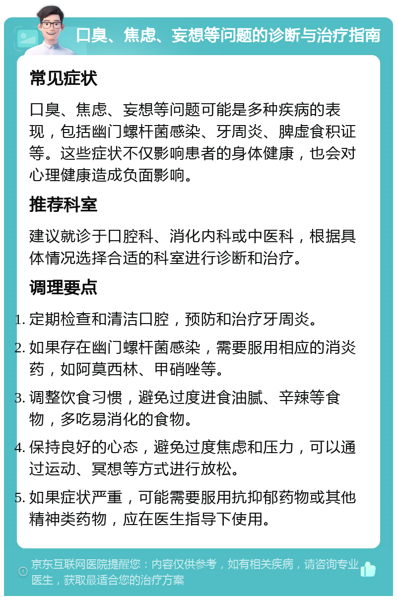 口臭、焦虑、妄想等问题的诊断与治疗指南 常见症状 口臭、焦虑、妄想等问题可能是多种疾病的表现，包括幽门螺杆菌感染、牙周炎、脾虚食积证等。这些症状不仅影响患者的身体健康，也会对心理健康造成负面影响。 推荐科室 建议就诊于口腔科、消化内科或中医科，根据具体情况选择合适的科室进行诊断和治疗。 调理要点 定期检查和清洁口腔，预防和治疗牙周炎。 如果存在幽门螺杆菌感染，需要服用相应的消炎药，如阿莫西林、甲硝唑等。 调整饮食习惯，避免过度进食油腻、辛辣等食物，多吃易消化的食物。 保持良好的心态，避免过度焦虑和压力，可以通过运动、冥想等方式进行放松。 如果症状严重，可能需要服用抗抑郁药物或其他精神类药物，应在医生指导下使用。