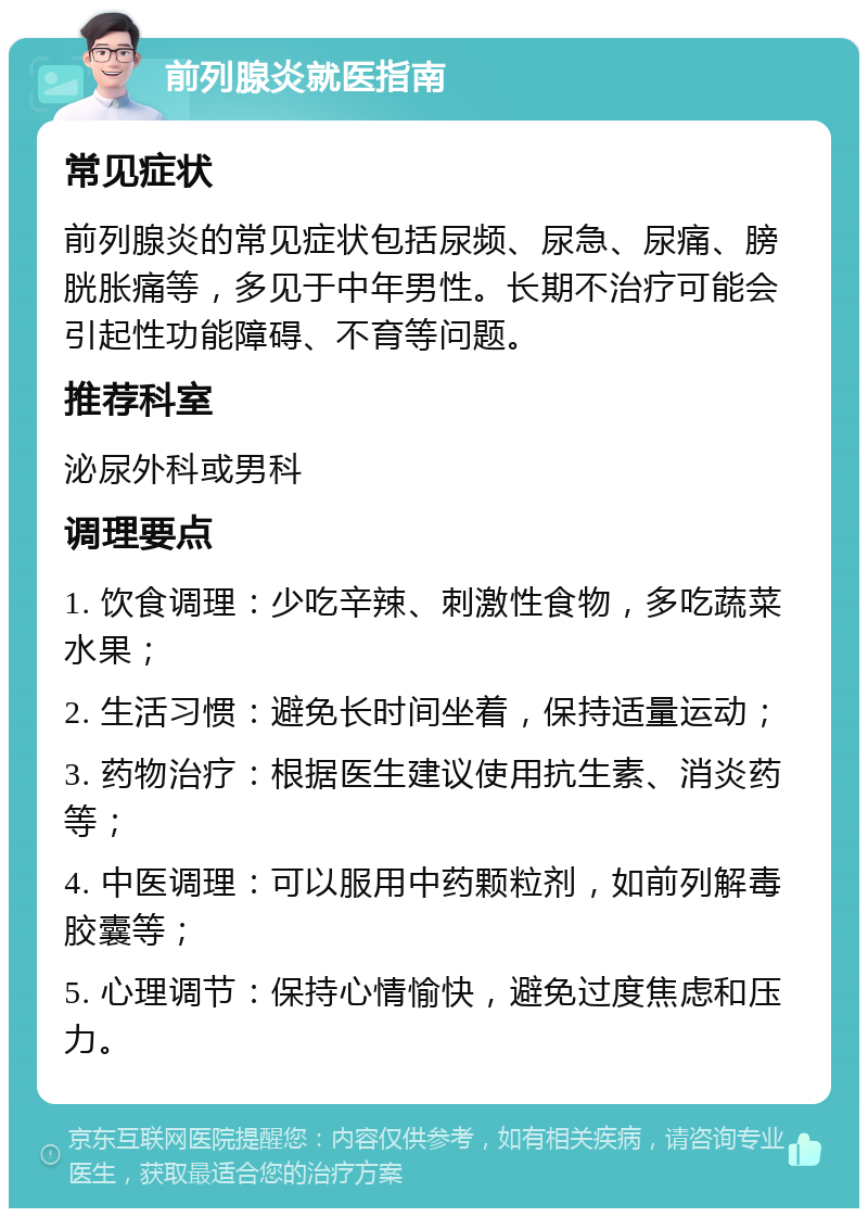 前列腺炎就医指南 常见症状 前列腺炎的常见症状包括尿频、尿急、尿痛、膀胱胀痛等，多见于中年男性。长期不治疗可能会引起性功能障碍、不育等问题。 推荐科室 泌尿外科或男科 调理要点 1. 饮食调理：少吃辛辣、刺激性食物，多吃蔬菜水果； 2. 生活习惯：避免长时间坐着，保持适量运动； 3. 药物治疗：根据医生建议使用抗生素、消炎药等； 4. 中医调理：可以服用中药颗粒剂，如前列解毒胶囊等； 5. 心理调节：保持心情愉快，避免过度焦虑和压力。