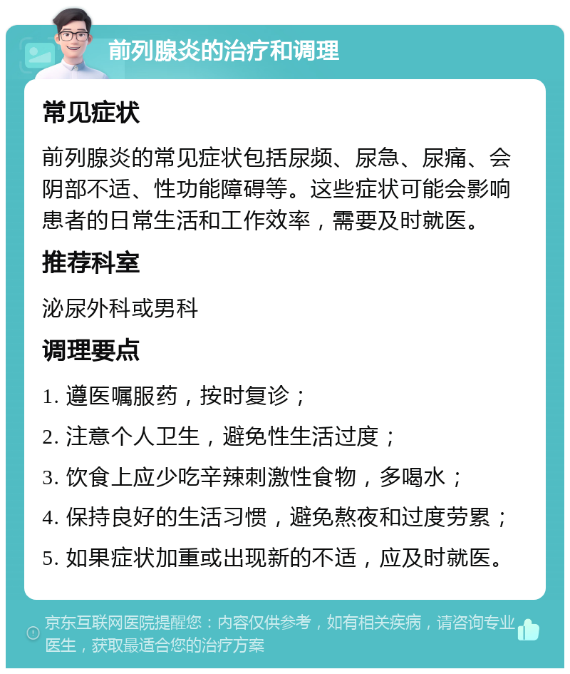 前列腺炎的治疗和调理 常见症状 前列腺炎的常见症状包括尿频、尿急、尿痛、会阴部不适、性功能障碍等。这些症状可能会影响患者的日常生活和工作效率，需要及时就医。 推荐科室 泌尿外科或男科 调理要点 1. 遵医嘱服药，按时复诊； 2. 注意个人卫生，避免性生活过度； 3. 饮食上应少吃辛辣刺激性食物，多喝水； 4. 保持良好的生活习惯，避免熬夜和过度劳累； 5. 如果症状加重或出现新的不适，应及时就医。