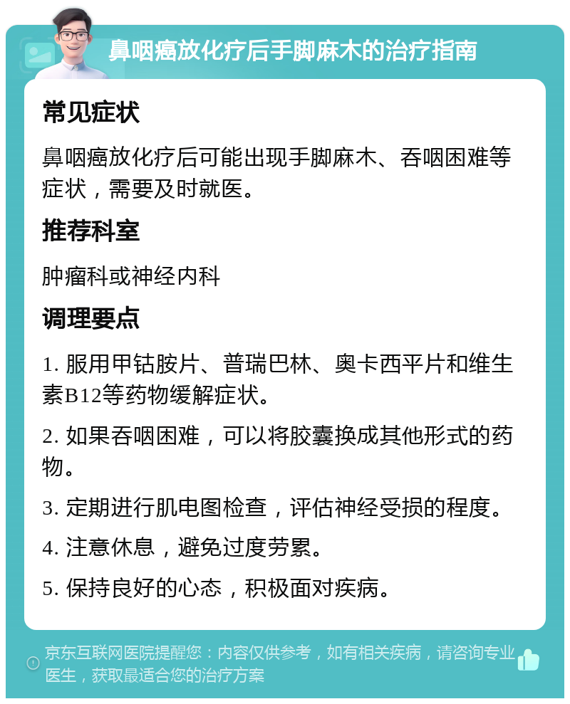 鼻咽癌放化疗后手脚麻木的治疗指南 常见症状 鼻咽癌放化疗后可能出现手脚麻木、吞咽困难等症状，需要及时就医。 推荐科室 肿瘤科或神经内科 调理要点 1. 服用甲钴胺片、普瑞巴林、奥卡西平片和维生素B12等药物缓解症状。 2. 如果吞咽困难，可以将胶囊换成其他形式的药物。 3. 定期进行肌电图检查，评估神经受损的程度。 4. 注意休息，避免过度劳累。 5. 保持良好的心态，积极面对疾病。