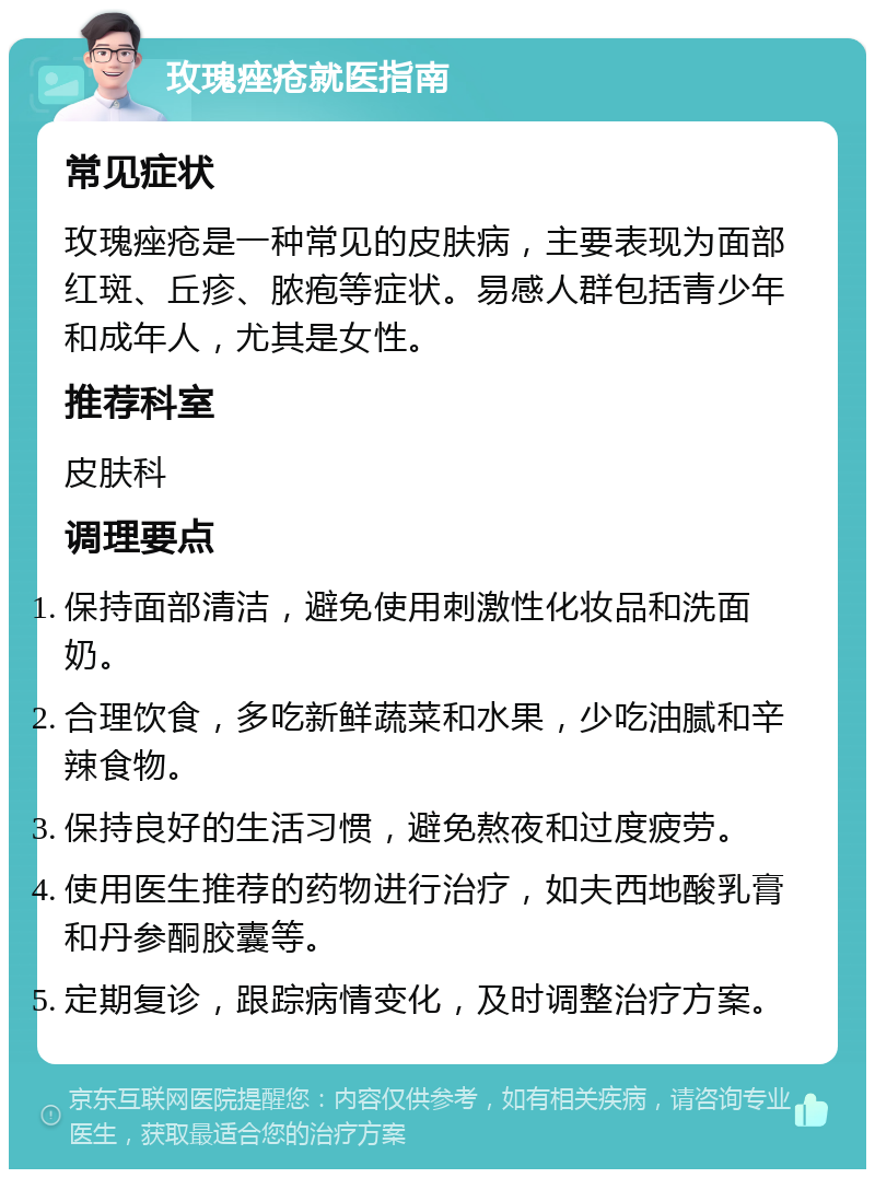 玫瑰痤疮就医指南 常见症状 玫瑰痤疮是一种常见的皮肤病，主要表现为面部红斑、丘疹、脓疱等症状。易感人群包括青少年和成年人，尤其是女性。 推荐科室 皮肤科 调理要点 保持面部清洁，避免使用刺激性化妆品和洗面奶。 合理饮食，多吃新鲜蔬菜和水果，少吃油腻和辛辣食物。 保持良好的生活习惯，避免熬夜和过度疲劳。 使用医生推荐的药物进行治疗，如夫西地酸乳膏和丹参酮胶囊等。 定期复诊，跟踪病情变化，及时调整治疗方案。