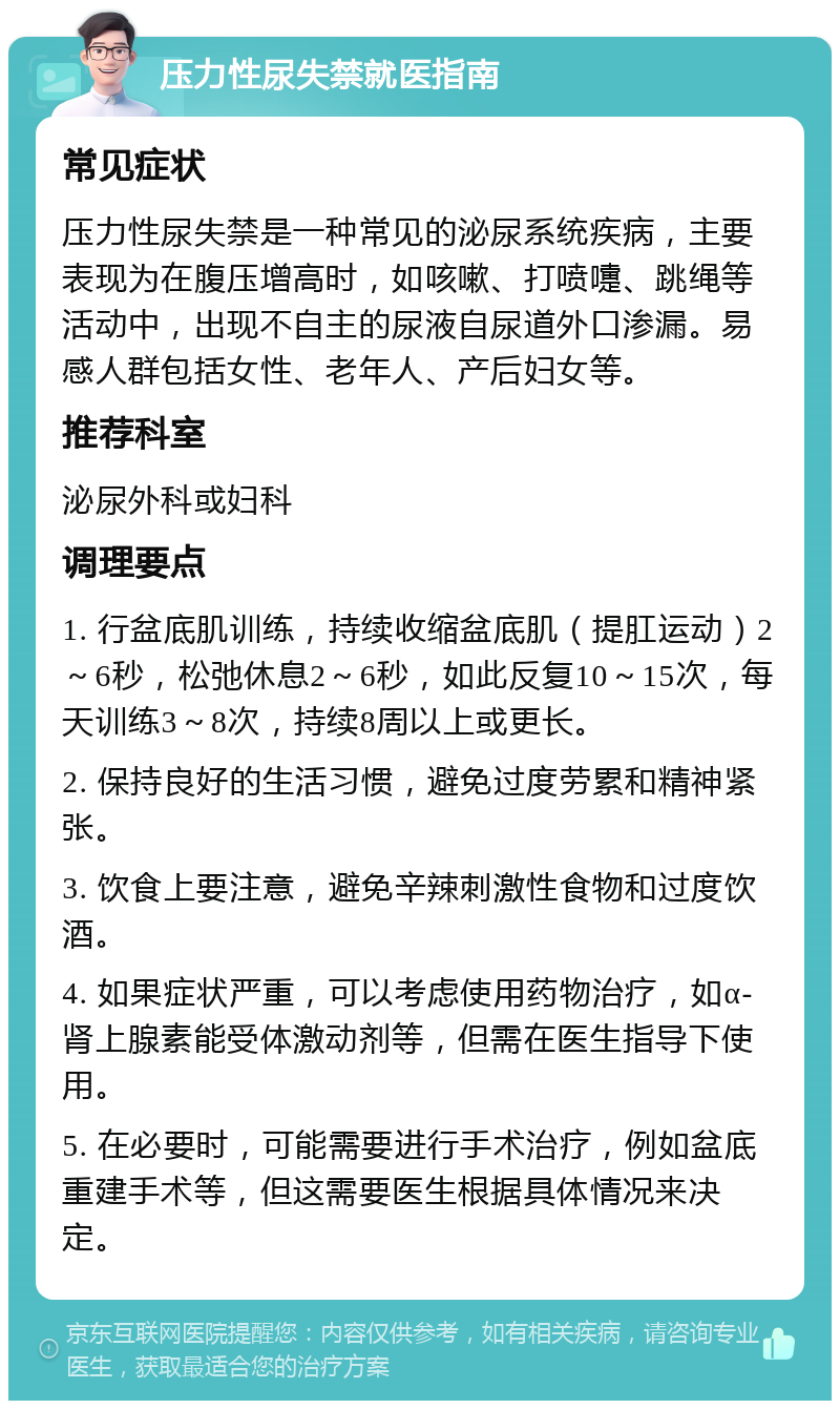 压力性尿失禁就医指南 常见症状 压力性尿失禁是一种常见的泌尿系统疾病，主要表现为在腹压增高时，如咳嗽、打喷嚏、跳绳等活动中，出现不自主的尿液自尿道外口渗漏。易感人群包括女性、老年人、产后妇女等。 推荐科室 泌尿外科或妇科 调理要点 1. 行盆底肌训练，持续收缩盆底肌（提肛运动）2～6秒，松弛休息2～6秒，如此反复10～15次，每天训练3～8次，持续8周以上或更长。 2. 保持良好的生活习惯，避免过度劳累和精神紧张。 3. 饮食上要注意，避免辛辣刺激性食物和过度饮酒。 4. 如果症状严重，可以考虑使用药物治疗，如α-肾上腺素能受体激动剂等，但需在医生指导下使用。 5. 在必要时，可能需要进行手术治疗，例如盆底重建手术等，但这需要医生根据具体情况来决定。