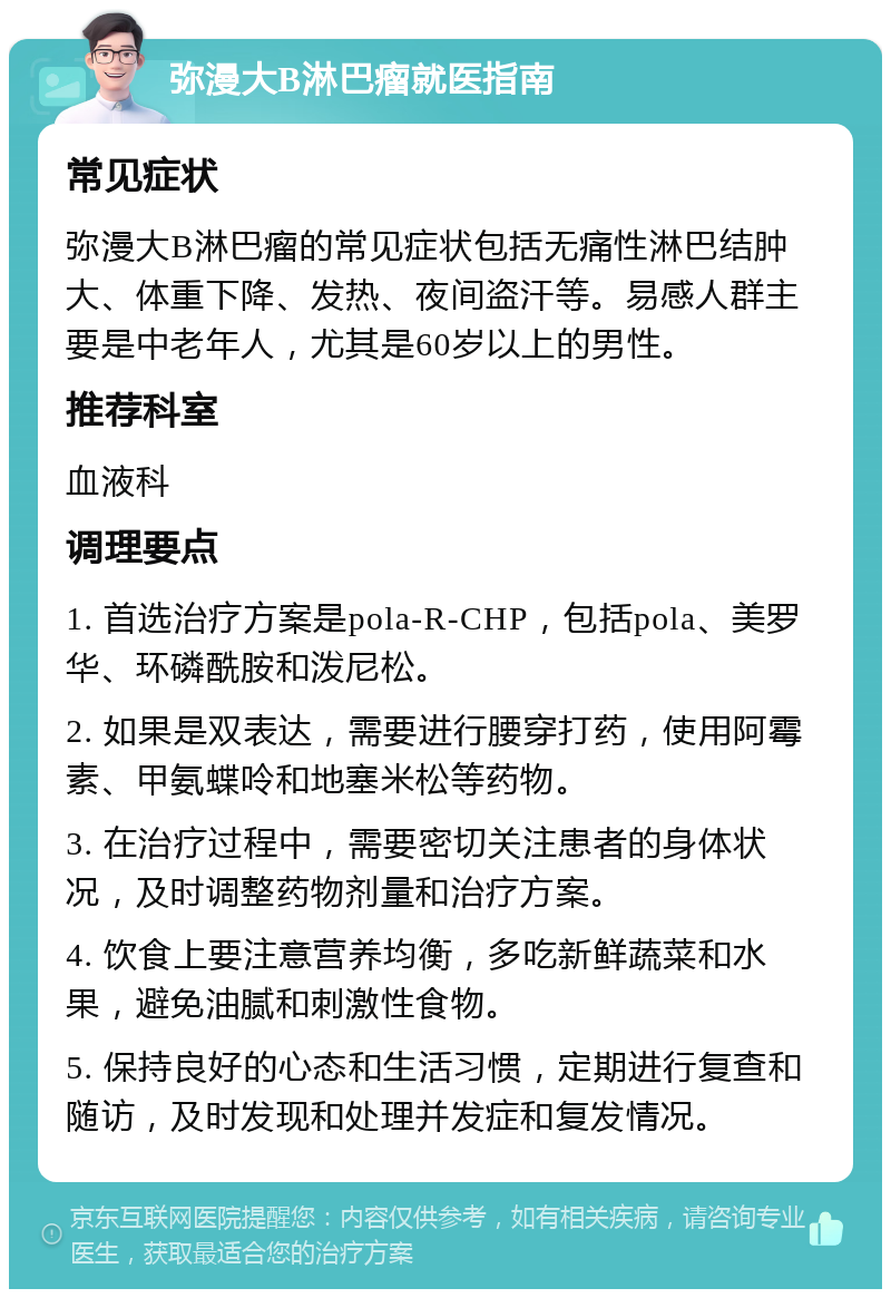 弥漫大B淋巴瘤就医指南 常见症状 弥漫大B淋巴瘤的常见症状包括无痛性淋巴结肿大、体重下降、发热、夜间盗汗等。易感人群主要是中老年人，尤其是60岁以上的男性。 推荐科室 血液科 调理要点 1. 首选治疗方案是pola-R-CHP，包括pola、美罗华、环磷酰胺和泼尼松。 2. 如果是双表达，需要进行腰穿打药，使用阿霉素、甲氨蝶呤和地塞米松等药物。 3. 在治疗过程中，需要密切关注患者的身体状况，及时调整药物剂量和治疗方案。 4. 饮食上要注意营养均衡，多吃新鲜蔬菜和水果，避免油腻和刺激性食物。 5. 保持良好的心态和生活习惯，定期进行复查和随访，及时发现和处理并发症和复发情况。