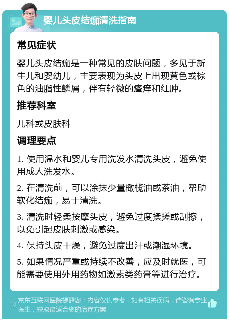 婴儿头皮结痂清洗指南 常见症状 婴儿头皮结痂是一种常见的皮肤问题，多见于新生儿和婴幼儿，主要表现为头皮上出现黄色或棕色的油脂性鳞屑，伴有轻微的瘙痒和红肿。 推荐科室 儿科或皮肤科 调理要点 1. 使用温水和婴儿专用洗发水清洗头皮，避免使用成人洗发水。 2. 在清洗前，可以涂抹少量橄榄油或茶油，帮助软化结痂，易于清洗。 3. 清洗时轻柔按摩头皮，避免过度揉搓或刮擦，以免引起皮肤刺激或感染。 4. 保持头皮干燥，避免过度出汗或潮湿环境。 5. 如果情况严重或持续不改善，应及时就医，可能需要使用外用药物如激素类药膏等进行治疗。