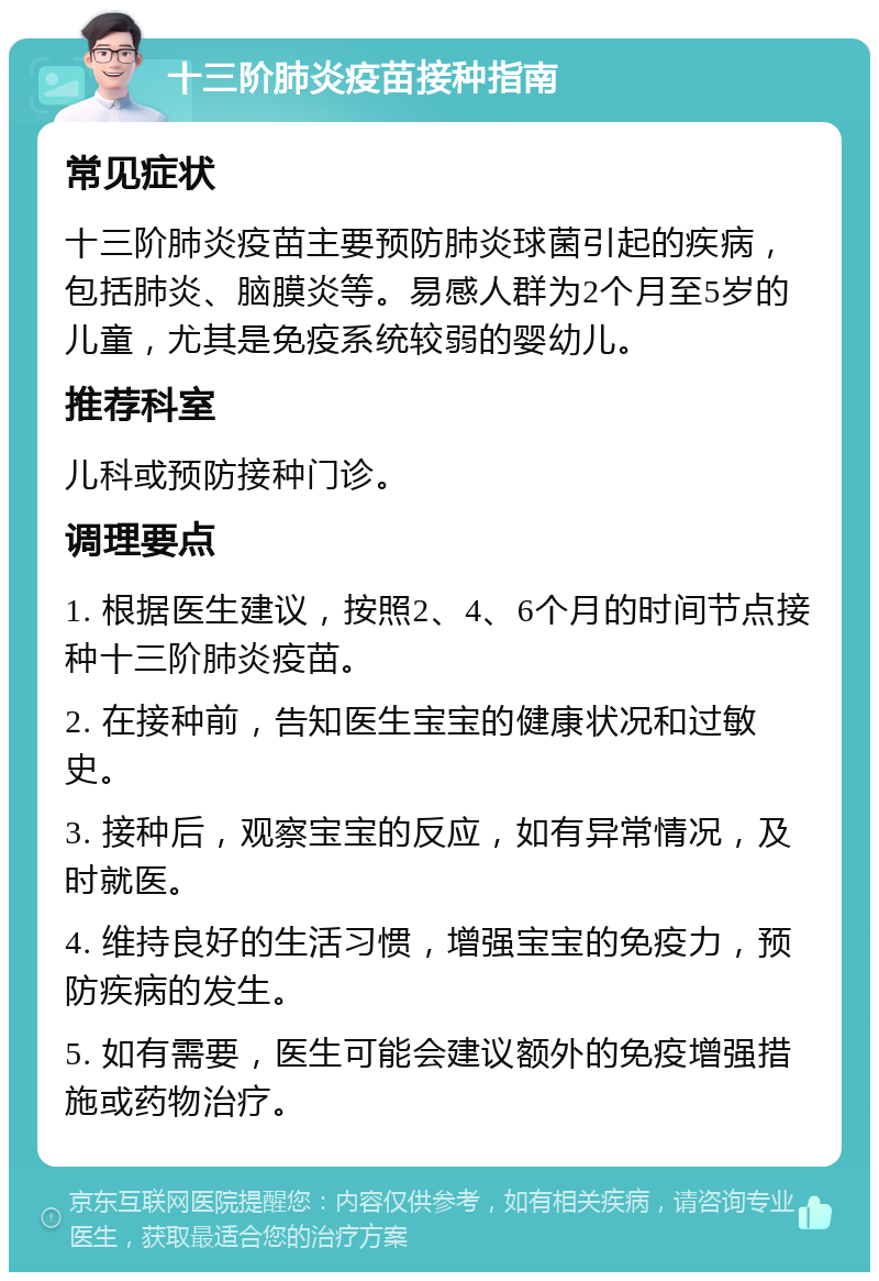 十三阶肺炎疫苗接种指南 常见症状 十三阶肺炎疫苗主要预防肺炎球菌引起的疾病，包括肺炎、脑膜炎等。易感人群为2个月至5岁的儿童，尤其是免疫系统较弱的婴幼儿。 推荐科室 儿科或预防接种门诊。 调理要点 1. 根据医生建议，按照2、4、6个月的时间节点接种十三阶肺炎疫苗。 2. 在接种前，告知医生宝宝的健康状况和过敏史。 3. 接种后，观察宝宝的反应，如有异常情况，及时就医。 4. 维持良好的生活习惯，增强宝宝的免疫力，预防疾病的发生。 5. 如有需要，医生可能会建议额外的免疫增强措施或药物治疗。