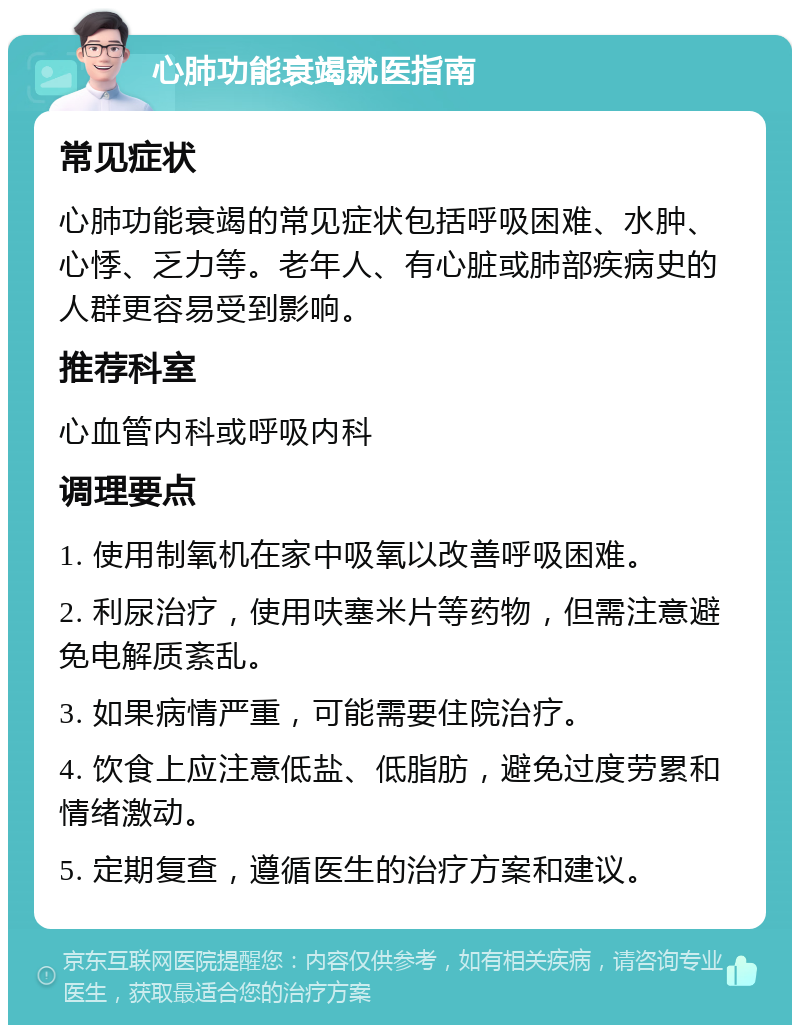 心肺功能衰竭就医指南 常见症状 心肺功能衰竭的常见症状包括呼吸困难、水肿、心悸、乏力等。老年人、有心脏或肺部疾病史的人群更容易受到影响。 推荐科室 心血管内科或呼吸内科 调理要点 1. 使用制氧机在家中吸氧以改善呼吸困难。 2. 利尿治疗，使用呋塞米片等药物，但需注意避免电解质紊乱。 3. 如果病情严重，可能需要住院治疗。 4. 饮食上应注意低盐、低脂肪，避免过度劳累和情绪激动。 5. 定期复查，遵循医生的治疗方案和建议。