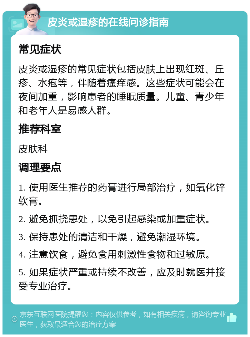 皮炎或湿疹的在线问诊指南 常见症状 皮炎或湿疹的常见症状包括皮肤上出现红斑、丘疹、水疱等，伴随着瘙痒感。这些症状可能会在夜间加重，影响患者的睡眠质量。儿童、青少年和老年人是易感人群。 推荐科室 皮肤科 调理要点 1. 使用医生推荐的药膏进行局部治疗，如氧化锌软膏。 2. 避免抓挠患处，以免引起感染或加重症状。 3. 保持患处的清洁和干燥，避免潮湿环境。 4. 注意饮食，避免食用刺激性食物和过敏原。 5. 如果症状严重或持续不改善，应及时就医并接受专业治疗。