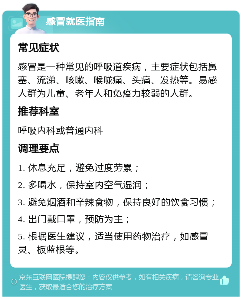 感冒就医指南 常见症状 感冒是一种常见的呼吸道疾病，主要症状包括鼻塞、流涕、咳嗽、喉咙痛、头痛、发热等。易感人群为儿童、老年人和免疫力较弱的人群。 推荐科室 呼吸内科或普通内科 调理要点 1. 休息充足，避免过度劳累； 2. 多喝水，保持室内空气湿润； 3. 避免烟酒和辛辣食物，保持良好的饮食习惯； 4. 出门戴口罩，预防为主； 5. 根据医生建议，适当使用药物治疗，如感冒灵、板蓝根等。