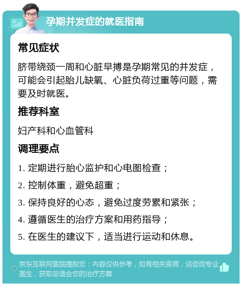 孕期并发症的就医指南 常见症状 脐带绕颈一周和心脏早搏是孕期常见的并发症，可能会引起胎儿缺氧、心脏负荷过重等问题，需要及时就医。 推荐科室 妇产科和心血管科 调理要点 1. 定期进行胎心监护和心电图检查； 2. 控制体重，避免超重； 3. 保持良好的心态，避免过度劳累和紧张； 4. 遵循医生的治疗方案和用药指导； 5. 在医生的建议下，适当进行运动和休息。