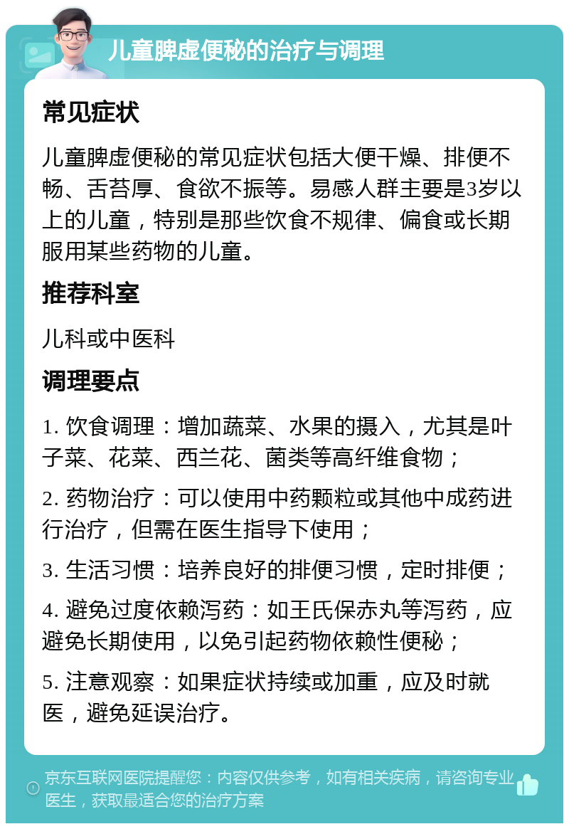 儿童脾虚便秘的治疗与调理 常见症状 儿童脾虚便秘的常见症状包括大便干燥、排便不畅、舌苔厚、食欲不振等。易感人群主要是3岁以上的儿童，特别是那些饮食不规律、偏食或长期服用某些药物的儿童。 推荐科室 儿科或中医科 调理要点 1. 饮食调理：增加蔬菜、水果的摄入，尤其是叶子菜、花菜、西兰花、菌类等高纤维食物； 2. 药物治疗：可以使用中药颗粒或其他中成药进行治疗，但需在医生指导下使用； 3. 生活习惯：培养良好的排便习惯，定时排便； 4. 避免过度依赖泻药：如王氏保赤丸等泻药，应避免长期使用，以免引起药物依赖性便秘； 5. 注意观察：如果症状持续或加重，应及时就医，避免延误治疗。