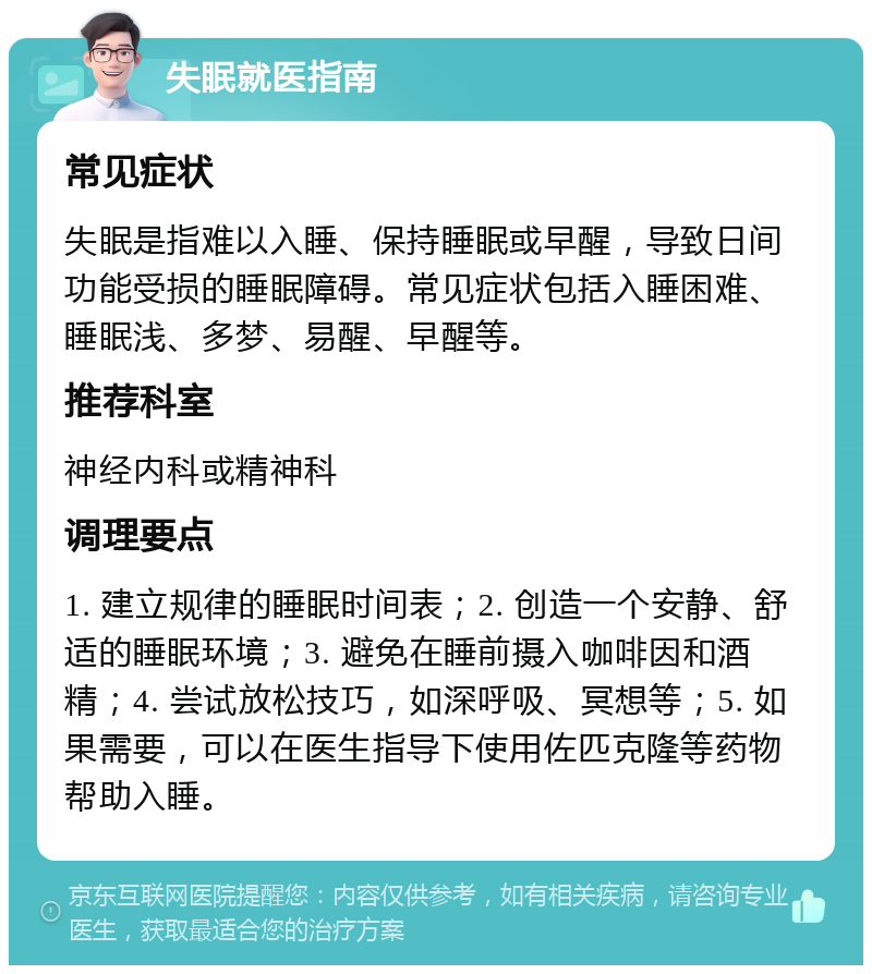 失眠就医指南 常见症状 失眠是指难以入睡、保持睡眠或早醒，导致日间功能受损的睡眠障碍。常见症状包括入睡困难、睡眠浅、多梦、易醒、早醒等。 推荐科室 神经内科或精神科 调理要点 1. 建立规律的睡眠时间表；2. 创造一个安静、舒适的睡眠环境；3. 避免在睡前摄入咖啡因和酒精；4. 尝试放松技巧，如深呼吸、冥想等；5. 如果需要，可以在医生指导下使用佐匹克隆等药物帮助入睡。