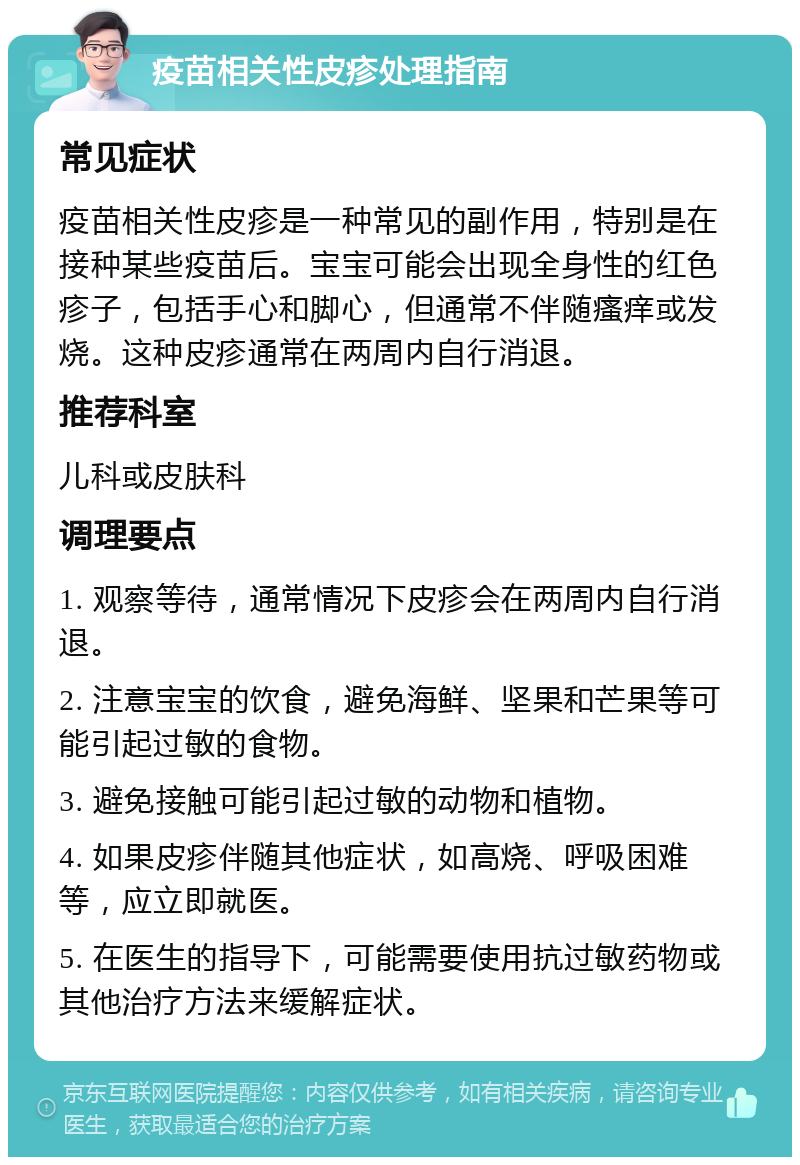 疫苗相关性皮疹处理指南 常见症状 疫苗相关性皮疹是一种常见的副作用，特别是在接种某些疫苗后。宝宝可能会出现全身性的红色疹子，包括手心和脚心，但通常不伴随瘙痒或发烧。这种皮疹通常在两周内自行消退。 推荐科室 儿科或皮肤科 调理要点 1. 观察等待，通常情况下皮疹会在两周内自行消退。 2. 注意宝宝的饮食，避免海鲜、坚果和芒果等可能引起过敏的食物。 3. 避免接触可能引起过敏的动物和植物。 4. 如果皮疹伴随其他症状，如高烧、呼吸困难等，应立即就医。 5. 在医生的指导下，可能需要使用抗过敏药物或其他治疗方法来缓解症状。