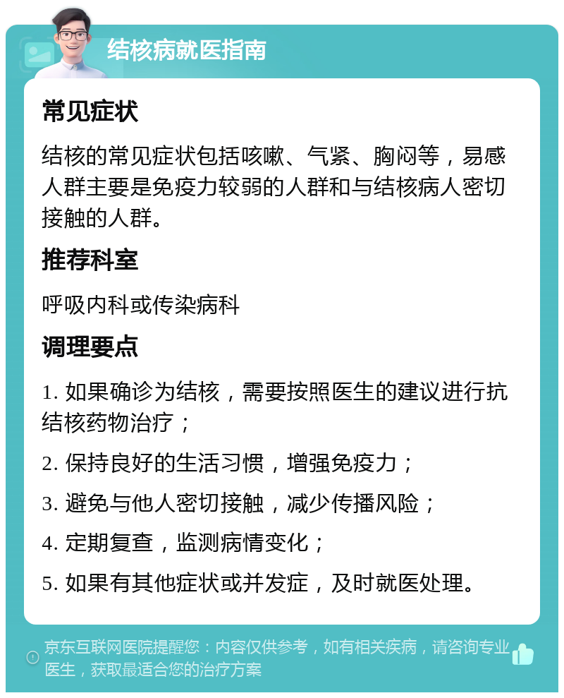 结核病就医指南 常见症状 结核的常见症状包括咳嗽、气紧、胸闷等，易感人群主要是免疫力较弱的人群和与结核病人密切接触的人群。 推荐科室 呼吸内科或传染病科 调理要点 1. 如果确诊为结核，需要按照医生的建议进行抗结核药物治疗； 2. 保持良好的生活习惯，增强免疫力； 3. 避免与他人密切接触，减少传播风险； 4. 定期复查，监测病情变化； 5. 如果有其他症状或并发症，及时就医处理。