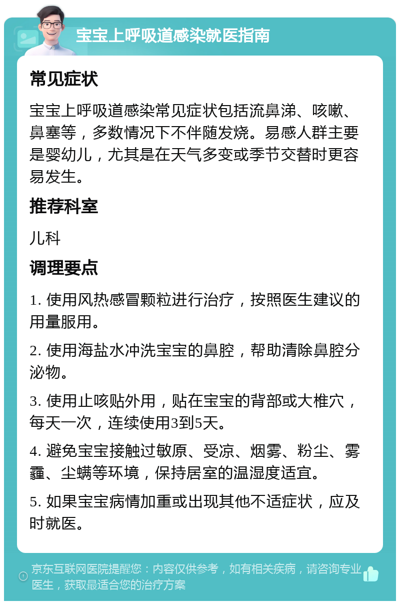 宝宝上呼吸道感染就医指南 常见症状 宝宝上呼吸道感染常见症状包括流鼻涕、咳嗽、鼻塞等，多数情况下不伴随发烧。易感人群主要是婴幼儿，尤其是在天气多变或季节交替时更容易发生。 推荐科室 儿科 调理要点 1. 使用风热感冒颗粒进行治疗，按照医生建议的用量服用。 2. 使用海盐水冲洗宝宝的鼻腔，帮助清除鼻腔分泌物。 3. 使用止咳贴外用，贴在宝宝的背部或大椎穴，每天一次，连续使用3到5天。 4. 避免宝宝接触过敏原、受凉、烟雾、粉尘、雾霾、尘螨等环境，保持居室的温湿度适宜。 5. 如果宝宝病情加重或出现其他不适症状，应及时就医。