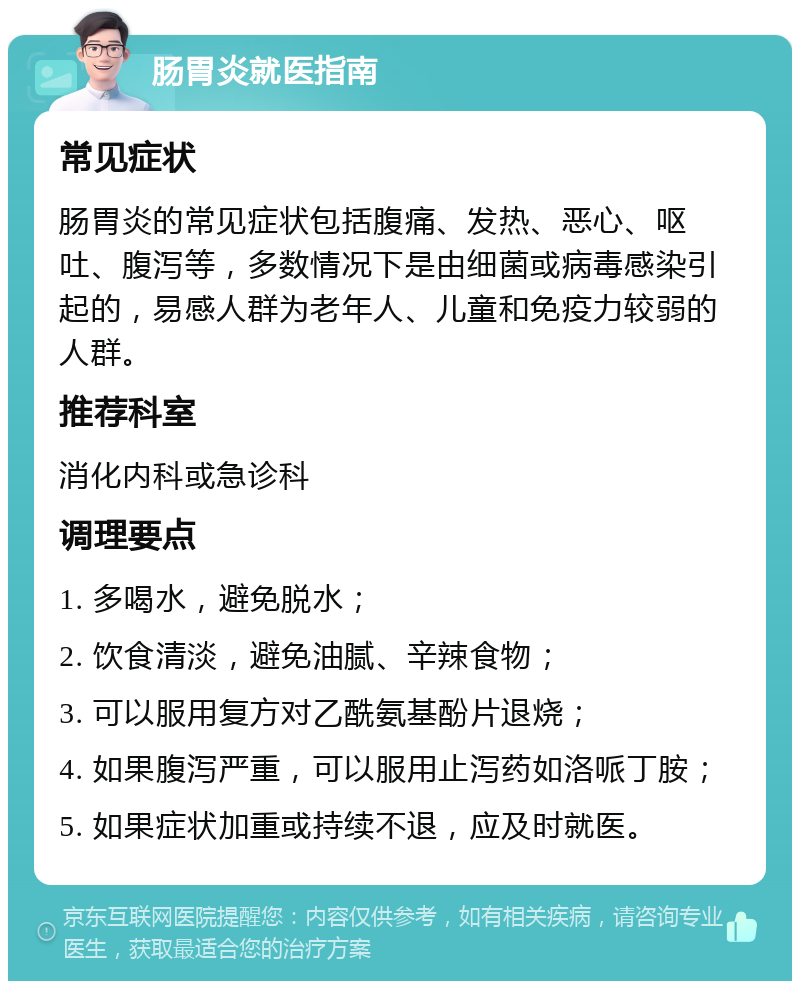 肠胃炎就医指南 常见症状 肠胃炎的常见症状包括腹痛、发热、恶心、呕吐、腹泻等，多数情况下是由细菌或病毒感染引起的，易感人群为老年人、儿童和免疫力较弱的人群。 推荐科室 消化内科或急诊科 调理要点 1. 多喝水，避免脱水； 2. 饮食清淡，避免油腻、辛辣食物； 3. 可以服用复方对乙酰氨基酚片退烧； 4. 如果腹泻严重，可以服用止泻药如洛哌丁胺； 5. 如果症状加重或持续不退，应及时就医。