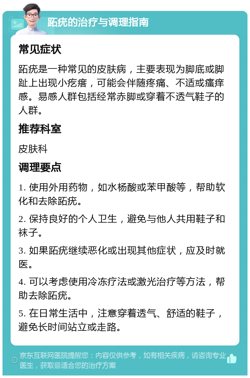 跖疣的治疗与调理指南 常见症状 跖疣是一种常见的皮肤病，主要表现为脚底或脚趾上出现小疙瘩，可能会伴随疼痛、不适或瘙痒感。易感人群包括经常赤脚或穿着不透气鞋子的人群。 推荐科室 皮肤科 调理要点 1. 使用外用药物，如水杨酸或苯甲酸等，帮助软化和去除跖疣。 2. 保持良好的个人卫生，避免与他人共用鞋子和袜子。 3. 如果跖疣继续恶化或出现其他症状，应及时就医。 4. 可以考虑使用冷冻疗法或激光治疗等方法，帮助去除跖疣。 5. 在日常生活中，注意穿着透气、舒适的鞋子，避免长时间站立或走路。